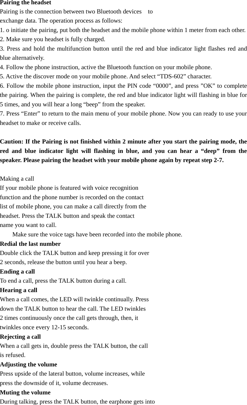 Pairing the headset Pairing is the connection between two Bluetooth devices    to   exchange data. The operation process as follows: 1. o initiate the pairing, put both the headset and the mobile phone within 1 meter from each other. 2. Make sure you headset is fully charged. 3. Press and hold the multifunction button until the red and blue indicator light flashes red and blue alternatively. 4. Follow the phone instruction, active the Bluetooth function on your mobile phone. 5. Active the discover mode on your mobile phone. And select “TDS-602” character. 6. Follow the mobile phone instruction, input the PIN code “0000”, and press ”OK” to complete the pairing. When the pairing is complete, the red and blue indicator light will flashing in blue for 5 times, and you will hear a long “beep” from the speaker. 7. Press “Enter” to return to the main menu of your mobile phone. Now you can ready to use your headset to make or receive calls.  Caution: If the Pairing is not finished within 2 minute after you start the pairing mode, the red and blue indicator light will flashing in blue, and you can hear a “deep” from the speaker. Please pairing the headset with your mobile phone again by repeat step 2-7.          Making a call If your mobile phone is featured with voice recognition   function and the phone number is recorded on the contact   list of mobile phone, you can make a call directly from the   headset. Press the TALK button and speak the contact   name you want to call.         Make sure the voice tags have been recorded into the mobile phone. Redial the last number Double click the TALK button and keep pressing it for over   2 seconds, release the button until you hear a beep. Ending a call To end a call, press the TALK button during a call. Hearing a call When a call comes, the LED will twinkle continually. Press   down the TALK button to hear the call. The LED twinkles   2 times continuously once the call gets through, then, it   twinkles once every 12-15 seconds. Rejecting a call When a call gets in, double press the TALK button, the call   is refused. Adjusting the volume Press upside of the lateral button, volume increases, while   press the downside of it, volume decreases. Muting the volume During talking, press the TALK button, the earphone gets into   