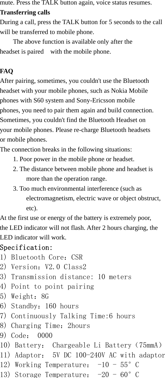mute. Press the TALK button again, voice status resumes. Transferring calls During a call, press the TALK button for 5 seconds to the call   will be transferred to mobile phone.     The above function is available only after the   headset is paired    with the mobile phone.  FAQ After pairing, sometimes, you couldn&apos;t use the Bluetooth   headset with your mobile phones, such as Nokia Mobile   phones with S60 system and Sony-Ericsson mobile   phones, you need to pair them again and build connection. Sometimes, you couldn&apos;t find the Bluetooth Headset on   your mobile phones. Please re-charge Bluetooth headsets   or mobile phones. The connection breaks in the following situations:         1. Poor power in the mobile phone or headset.         2. The distance between mobile phone and headset is           more than the operation range.         3. Too much environmental interference (such as           electromagnetism, electric wave or object obstruct,          etc). At the first use or energy of the battery is extremely poor,   the LED indicator will not flash. After 2 hours charging, the   LED indicator will work. Specification: 1) Bluetooth Core：CSR 2) Version：V2.0 Class2 3) Transmission distance: 10 meters 4) Point to point pairing  5) Weight：8G 6) Standby：160 hours 7) Continuously Talking Time:6 hours 8) Charging Time：2hours 9) Code： 0000 10) Battery： Chargeable Li Battery（75mmA） 11) Adaptor： 5V DC 100-240V AC with adaptor  12) Working Temperature： -10 - 55°C 13) Storage Temperature： -20 - 60°C  