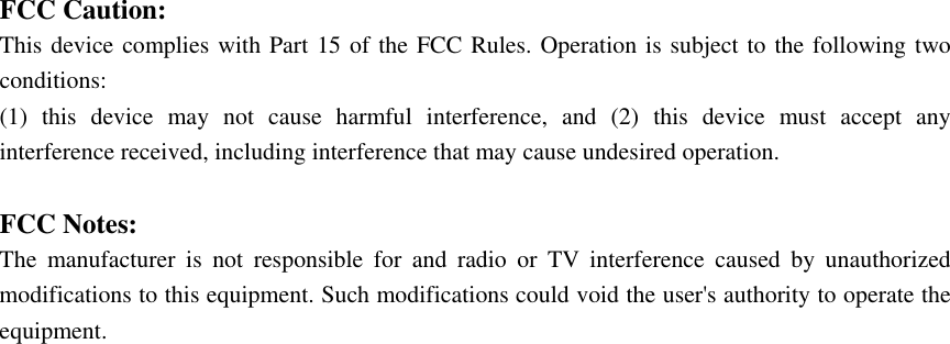 FCC Caution: This device complies with Part 15 of the FCC Rules. Operation is subject to the following two conditions:  (1) this device may not cause harmful interference, and (2) this device must accept any interference received, including interference that may cause undesired operation.  FCC Notes: The manufacturer is not responsible for and radio or TV interference caused by unauthorized modifications to this equipment. Such modifications could void the user&apos;s authority to operate the equipment.  