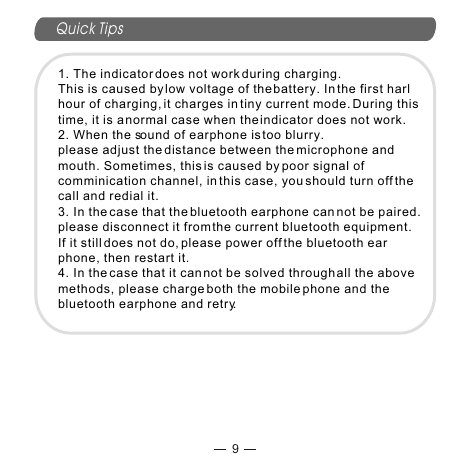 9Quick Tips1. The indicator does not work during charging. This is caused by low voltage of the battery. In the first harl hour of charging, it charges in tiny current mode. During this time, it is a normal case when the indicator does not work.2. When the sound of earphone is too blurry.please adjust the distance between the microphone and mouth. Sometimes, this is caused by poor signal of comminication channel, in this case, you should turn off the call and redial it.3. In the case that the bluetooth earphone can not be paired.please disconnect it from the current bluetooth equipment. If it still does not do, please power off the bluetooth earphone, then restart it.4. In the case that it can not be solved through all the above methods, please charge both the mobile phone and the bluetooth earphone and retry.