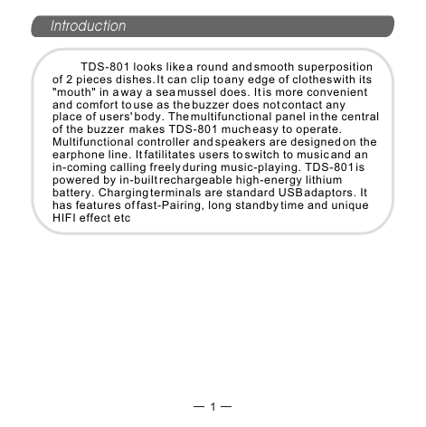 Introduction         TDS-801 looks like a round and smooth superposition of 2 pieces dishes. It can clip to any edge of clothes with its &quot;mouth&quot; in a way a sea mussel does. It is more convenient and comfort to use as the buzzer does not contact any place of users&apos; body. The multifunctional panel in the central of the buzzer  makes TDS-801 much easy to operate. Multifunctional controller and speakers are designed on the earphone line. It fatilitates users to switch to music and an in-coming calling freely during music-playing. TDS-801 is powered by in-built rechargeable high-energy lithium battery. Charging terminals are standard USB adaptors. It  has features of fast-Pairing, long standby time and unique HIFI effect etc1