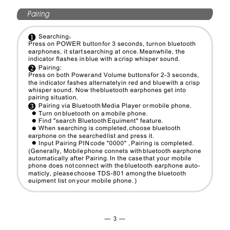 Pairing3      SearchingPress on POWER button for 3 seconds, turn on bluetooth earphones, it start searching at once. Meanwhile, the indicator flashes in blue with a crisp whisper sound.      Pairing: Press on both Power and Volume buttons for 2-3 seconds, the indicator fashes alternately in red and blue with a crisp whisper sound. Now the bluetooth earphones get into pairing situation.      Pairing via Bluetooth Media Player or mobile phone.      Turn on bluetooth on a mobile phone.      Find &quot;search Bluetooth Equiment&quot; feature.       When searching is completed, choose bluetooth earphone on the searched list and press it.      Input Pairing PIN code &quot;0000&quot; , Pairing is completed. (Generally, Mobile phone connets with bluetooth earphone automatically after Pairing. In the case that your mobile phone does not connect with the bluetooth earphone auto-maticly, please choose TDS-801 among the bluetooth euipment list on your mobile phone. )