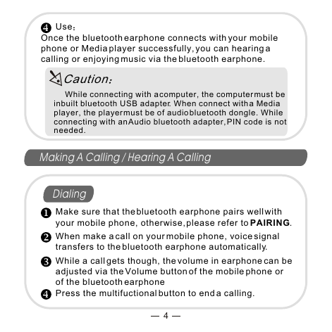 4Making A Calling / Hearing A CallingDialing      UseOnce the bluetooth earphone connects with your mobile phone or Media player successfully, you can hearing a calling or enjoying music via the bluetooth earphone.     While connecting with a computer, the computer must be inbuilt bluetooth USB adapter. When connect with a Media player, the player must be of audio bluetooth dongle. While connecting with an Audio bluetooth adapter, PIN code is not needed.Make sure that the bluetooth earphone pairs well with your mobile phone, otherwise, please refer to PAIRING.When make a call on your mobile phone, voice signal transfers to the bluetooth earphone automatically.While a call gets though, the volume in earphone can be adjusted via the Volume button of the mobile phone or of the bluetooth earphonePress the multifuctional button to end a calling.Caution