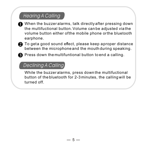 5Hearing A CallingDeclining A CallingWhen the buzzer alarms, talk directly after pressing down the multifuctional button. Volume can be adjusted via the volume button either of the mobile phone or the bluetooth earphone.To get a good sound effect, please keep a proper distance between the microphone and the mouth during speaking.Press down the multifuntional button to end a calling.While the buzzer alarms, press down the multifuctional button of the bluetooth for 2-3 minutes, the calling will be turned off.