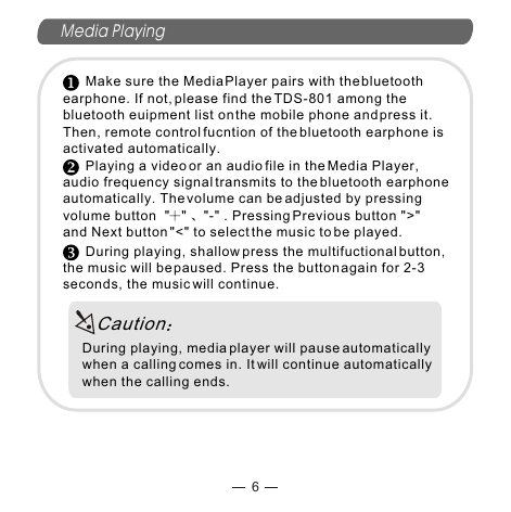 Media Playing6      Make sure the Media Player pairs with the bluetooth earphone. If not, please find the TDS-801 among the bluetooth euipment list on the mobile phone and press it. Then, remote control fucntion of the bluetooth earphone is activated automatically.       Playing a video or an audio file in the Media Player, audio frequency signal transmits to the bluetooth earphone automatically. The volume can be adjusted by pressing volume button  &quot; &quot;  &quot;-&quot; . Pressing Previous button &quot;&gt;&quot;and Next button &quot;&lt;&quot; to select the music to be played.       During playing, shallow press the multifuctional button, the music will be paused. Press the button again for 2-3 seconds, the music will continue. During playing, media player will pause automatically when a calling comes in. It will continue automatically when the calling ends.Caution