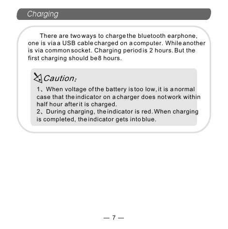 Charging7       There are two ways to charge the bluetooth earphone, one is via a USB cable charged on a computer. While another is via common socket. Charging period is 2 hours. But the first charging should be 8 hours. 1 When voltage of the battery is too low, it is a normal case that the indicator on a charger does not work within half hour after it is charged.2 During charging, the indicator is red. When charging is completed, the indicator gets into blue.Caution