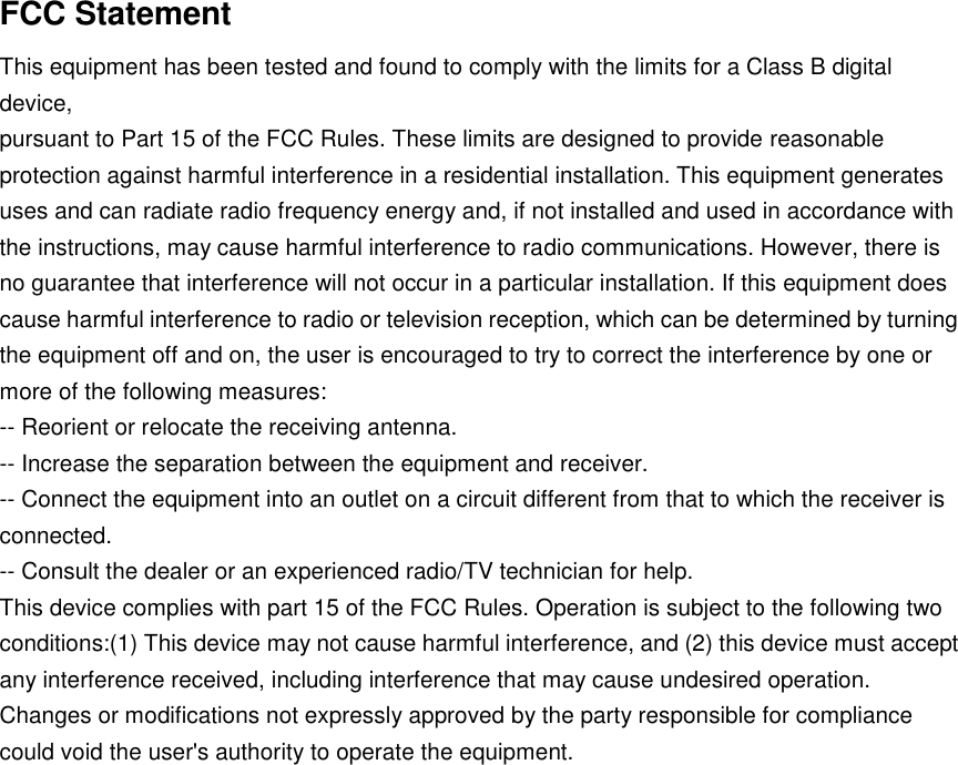 FCC Statement This equipment has been tested and found to comply with the limits for a Class B digital device, pursuant to Part 15 of the FCC Rules. These limits are designed to provide reasonable protection against harmful interference in a residential installation. This equipment generates uses and can radiate radio frequency energy and, if not installed and used in accordance with the instructions, may cause harmful interference to radio communications. However, there is no guarantee that interference will not occur in a particular installation. If this equipment does cause harmful interference to radio or television reception, which can be determined by turning the equipment off and on, the user is encouraged to try to correct the interference by one or more of the following measures: -- Reorient or relocate the receiving antenna. -- Increase the separation between the equipment and receiver. -- Connect the equipment into an outlet on a circuit different from that to which the receiver is connected. -- Consult the dealer or an experienced radio/TV technician for help. This device complies with part 15 of the FCC Rules. Operation is subject to the following two conditions:(1) This device may not cause harmful interference, and (2) this device must accept any interference received, including interference that may cause undesired operation. Changes or modifications not expressly approved by the party responsible for compliance could void the user&apos;s authority to operate the equipment. 