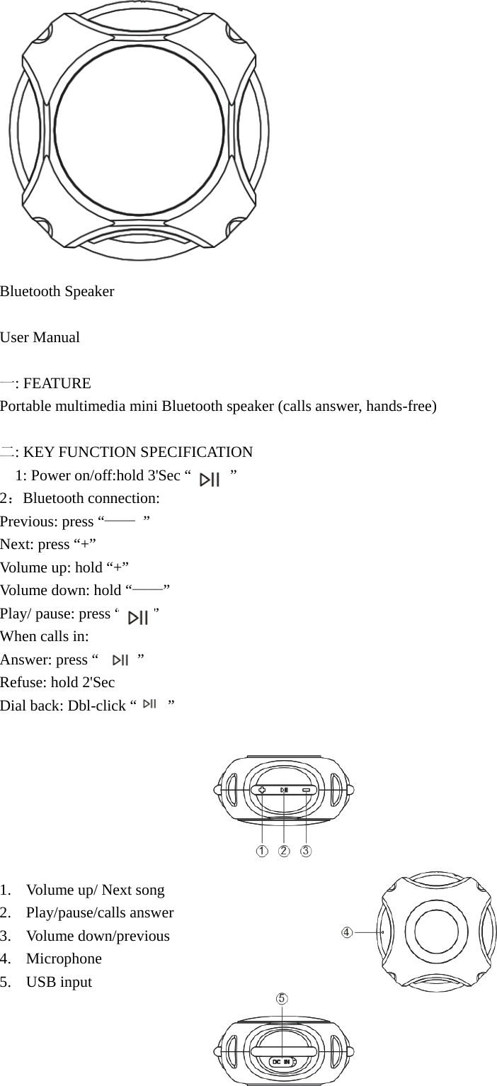  Bluetooth Speaker  User Manual  一: FEATURE Portable multimedia mini Bluetooth speaker (calls answer, hands-free)  二: KEY FUNCTION SPECIFICATION   1: Power on/off:hold 3&apos;Sec “     ” 2：Bluetooth connection: Previous: press “—— ”  Next: press “+” Volume up: hold “+” Volume down: hold “——” Play/ pause: press “        ” When calls in: Answer: press “     ” Refuse: hold 2&apos;Sec Dial back: Dbl-click “        ”          1. Volume up/ Next song 2. Play/pause/calls answer 3. Volume down/previous 4. Microphone 5. USB input 