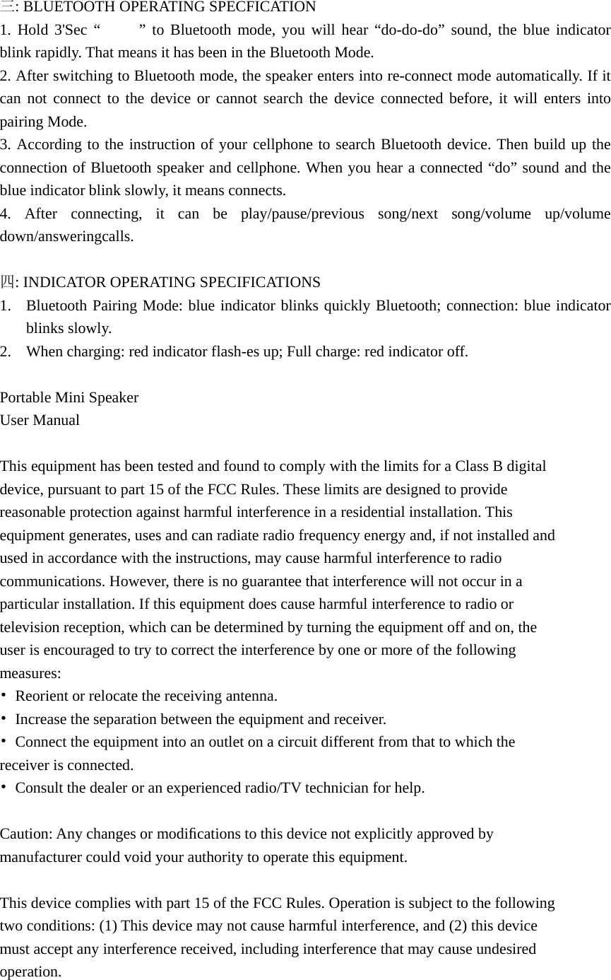 三: BLUETOOTH OPERATING SPECFICATION 1. Hold 3&apos;Sec “     ” to Bluetooth mode, you will hear “do-do-do” sound, the blue indicator blink rapidly. That means it has been in the Bluetooth Mode. 2. After switching to Bluetooth mode, the speaker enters into re-connect mode automatically. If it can not connect to the device or cannot search the device connected before, it will enters into pairing Mode. 3. According to the instruction of your cellphone to search Bluetooth device. Then build up the connection of Bluetooth speaker and cellphone. When you hear a connected “do” sound and the blue indicator blink slowly, it means connects. 4. After connecting, it can be play/pause/previous song/next song/volume up/volume down/answeringcalls.  四: INDICATOR OPERATING SPECIFICATIONS 1. Bluetooth Pairing Mode: blue indicator blinks quickly Bluetooth; connection: blue indicator blinks slowly. 2. When charging: red indicator flash-es up; Full charge: red indicator off.  Portable Mini Speaker User Manual  This equipment has been tested and found to comply with the limits for a Class B digital device, pursuant to part 15 of the FCC Rules. These limits are designed to provide reasonable protection against harmful interference in a residential installation. This equipment generates, uses and can radiate radio frequency energy and, if not installed and used in accordance with the instructions, may cause harmful interference to radio communications. However, there is no guarantee that interference will not occur in a particular installation. If this equipment does cause harmful interference to radio or television reception, which can be determined by turning the equipment off and on, the user is encouraged to try to correct the interference by one or more of the following measures: •  Reorient or relocate the receiving antenna. •  Increase the separation between the equipment and receiver. •  Connect the equipment into an outlet on a circuit different from that to which the receiver is connected. •  Consult the dealer or an experienced radio/TV technician for help.  Caution: Any changes or modiﬁcations to this device not explicitly approved by manufacturer could void your authority to operate this equipment.  This device complies with part 15 of the FCC Rules. Operation is subject to the following two conditions: (1) This device may not cause harmful interference, and (2) this device must accept any interference received, including interference that may cause undesired operation.  