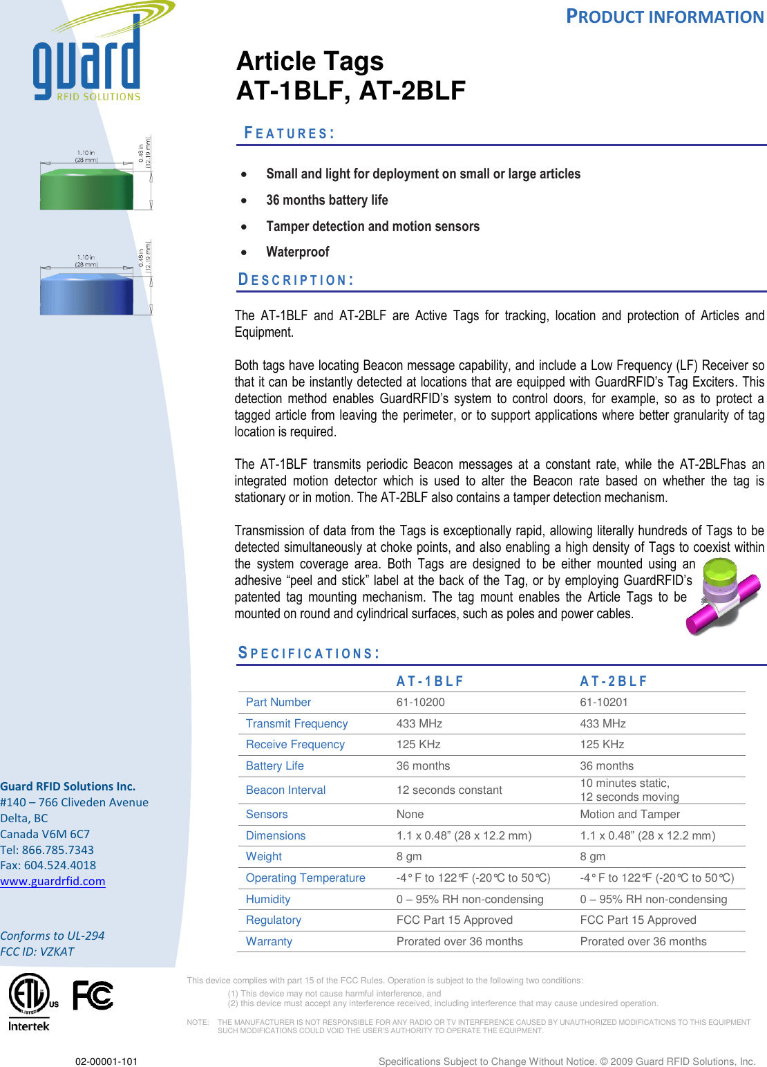  PRODUCT INFORMATION  02-00001-101  Specifications Subject to Change Without Notice. © 2009 Guard RFID Solutions, Inc.        Guard RFID Solutions Inc. #140 – 766 Cliveden Avenue Delta, BC Canada V6M 6C7 Tel: 866.785.7343 Fax: 604.524.4018 www.guardrfid.com  Conforms to UL-294 FCC ID: VZKAT    This device complies with part 15 of the FCC Rules. Operation is subject to the following two conditions:  (1) This device may not cause harmful interference, and  (2) this device must accept any interference received, including interference that may cause undesired operation.  NOTE:    THE MANUFACTURER IS NOT RESPONSIBLE FOR ANY RADIO OR TV INTERFERENCE CAUSED BY UNAUTHORIZED MODIFICATIONS TO THIS EQUIPMENT SUCH MODIFICATIONS COULD VOID THE USER’S AUTHORITY TO OPERATE THE EQUIPMENT.     Article Tags AT-1BLF, AT-2BLF   FE A T U R E S :    Small and light for deployment on small or large articles  36 months battery life  Tamper detection and motion sensors  Waterproof DE S C R I P T I O N :    The  AT-1BLF  and  AT-2BLF  are  Active  Tags  for  tracking,  location  and  protection  of  Articles  and Equipment.   Both tags have locating Beacon message capability, and include a Low Frequency (LF) Receiver so that it can be instantly detected at locations that are equipped with GuardRFID’s Tag Exciters. This detection  method  enables  GuardRFID’s  system  to  control  doors,  for  example,  so  as  to  protect  a tagged article from leaving the perimeter, or to support  applications  where better granularity of tag location is required.   The  AT-1BLF  transmits  periodic  Beacon  messages  at  a  constant  rate,  while  the  AT-2BLFhas  an integrated  motion  detector  which  is  used  to  alter  the  Beacon  rate  based  on  whether  the  tag  is stationary or in motion. The AT-2BLF also contains a tamper detection mechanism.  Transmission of data from the Tags is exceptionally rapid, allowing literally hundreds of Tags to be detected simultaneously at choke points, and also enabling a high density  of Tags to coexist within the  system  coverage  area.  Both  Tags  are  designed  to  be  either  mounted  using  an adhesive “peel and  stick” label at the back  of the Tag, or by  employing GuardRFID’s patented  tag  mounting  mechanism.  The  tag  mount  enables  the  Article  Tags  to  be mounted on round and cylindrical surfaces, such as poles and power cables.     SP E C I F I C A T I O N S :                      A T - 1 B LF A T - 2 B L F  Part Number 61-10200  61-10201 Transmit Frequency 433 MHz 433 MHz Receive Frequency 125 KHz 125 KHz Battery Life  36 months  36 months  Beacon Interval 12 seconds constant  10 minutes static,  12 seconds moving Sensors None Motion and Tamper Dimensions 1.1 x 0.48” (28 x 12.2 mm) 1.1 x 0.48” (28 x 12.2 mm) Weight 8 gm 8 gm Operating Temperature  -4° F to 122°F (-20°C to 50°C) -4° F to 122°F (-20°C to 50°C) Humidity 0 – 95% RH non-condensing 0 – 95% RH non-condensing Regulatory FCC Part 15 Approved FCC Part 15 Approved Warranty Prorated over 36 months Prorated over 36 months 