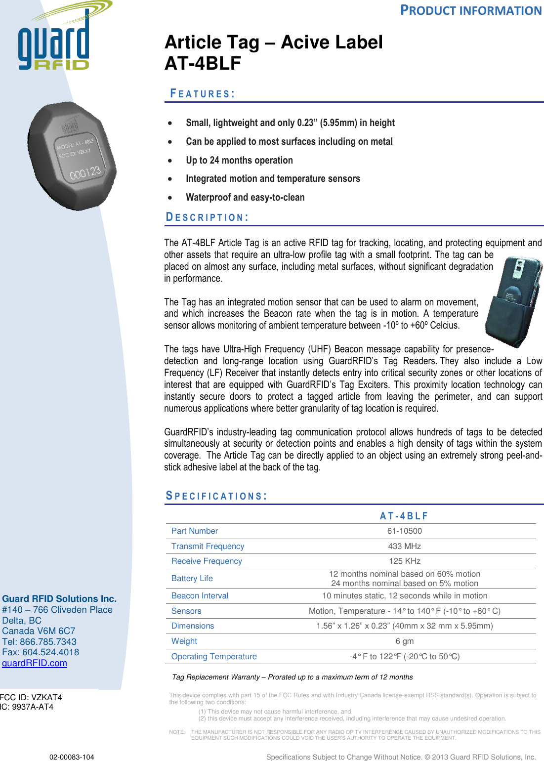  PRODUCT INFORMATION  02-00083-104  Specifications Subject to Change Without Notice. © 2013 Guard RFID Solutions, Inc.         Guard RFID Solutions Inc. #140 – 766 Cliveden Place Delta, BC Canada V6M 6C7 Tel: 866.785.7343 Fax: 604.524.4018 guardRFID.com        Article Tag – Acive Label AT-4BLF    FE A T U R E S :    Small, lightweight and only 0.23” (5.95mm) in height  Can be applied to most surfaces including on metal  Up to 24 months operation  Integrated motion and temperature sensors  Waterproof and easy-to-clean DE S C R I P T I O N :    The AT-4BLF Article Tag is an active RFID tag for tracking, locating, and protecting equipment and other assets that require an ultra-low profile tag with a small footprint. The tag can be placed on almost any surface, including metal surfaces, without significant degradation in performance.  The Tag has an integrated motion sensor that can be used to alarm on movement, and  which  increases  the  Beacon  rate  when  the  tag  is  in  motion.  A  temperature sensor allows monitoring of ambient temperature between -10º to +60º Celcius.  The tags have  Ultra-High Frequency  (UHF) Beacon message  capability  for presence-detection  and  long-range  location  using  GuardRFID’s  Tag  Readers. They  also  include  a  Low Frequency (LF) Receiver that instantly detects entry into critical security zones or other locations of interest  that  are  equipped  with  GuardRFID’s  Tag  Exciters.  This  proximity  location  technology  can instantly  secure  doors  to  protect  a  tagged  article  from  leaving  the  perimeter,  and  can  support numerous applications where better granularity of tag location is required.   GuardRFID’s  industry-leading  tag  communication  protocol  allows  hundreds  of  tags  to  be  detected simultaneously at security or detection points and enables a high density of tags within the system coverage.  The Article Tag can be directly applied to an object using an extremely strong peel-and-stick adhesive label at the back of the tag.      SP E C I F I C A T I O N S :                     AT- 4 B L F  Part Number 61-10500 Transmit Frequency 433 MHz Receive Frequency 125 KHz Battery Life  12 months nominal based on 60% motion 24 months nominal based on 5% motion Beacon Interval 10 minutes static, 12 seconds while in motion Sensors Motion, Temperature - 14° to 140° F (-10° to +60° C) Dimensions 1.56” x 1.26” x 0.23” (40mm x 32 mm x 5.95mm) Weight 6 gm Operating Temperature  -4° F to 122°F (-20°C to 50°C) Tag Replacement Warranty – Prorated up to a maximum term of 12 months This device complies with part 15 of the FCC Rules and with Industry Canada license‐exempt RSS standard(s). Operation is subject to the following two conditions:  (1) This device may not cause harmful interference, and  (2) this device must accept any interference received, including interference that may cause undesired operation.  NOTE:    THE MANUFACTURER IS NOT RESPONSIBLE FOR ANY RADIO OR TV INTERFERENCE CAUSED BY UNAUTHORIZED MODIFICATIONS TO THIS EQUIPMENT SUCH MODIFICATIONS COULD VOID THE USER’S AUTHORITY TO OPERATE THE EQUIPMENT.  FCC ID: VZKAT4 IC: 9937A-AT4 