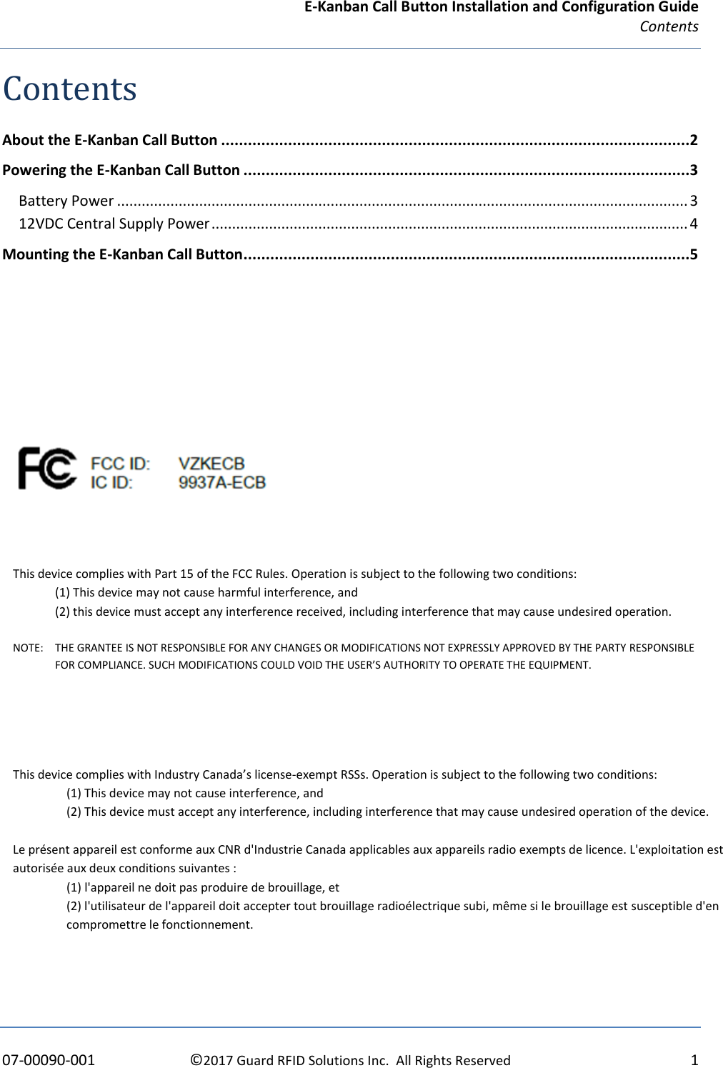 E-Kanban Call Button Installation and Configuration Guide Contents    07-00090-001  ©2017 Guard RFID Solutions Inc.  All Rights Reserved  1 Contents About the E-Kanban Call Button .........................................................................................................2 Powering the E-Kanban Call Button ....................................................................................................3 Battery Power ........................................................................................................................................... 3 12VDC Central Supply Power .................................................................................................................... 4 Mounting the E-Kanban Call Button ....................................................................................................5             This device complies with Part 15 of the FCC Rules. Operation is subject to the following two conditions:  (1) This device may not cause harmful interference, and  (2) this device must accept any interference received, including interference that may cause undesired operation.  NOTE:  THE GRANTEE IS NOT RESPONSIBLE FOR ANY CHANGES OR MODIFICATIONS NOT EXPRESSLY APPROVED BY THE PARTY RESPONSIBLE FOR COMPLIANCE. SUCH MODIFICATIONS COULD VOID THE USER’S AUTHORITY TO OPERATE THE EQUIPMENT. This device complies with Industry Canada’s license-exempt RSSs. Operation is subject to the following two conditions: (1) This device may not cause interference, and  (2) This device must accept any interference, including interference that may cause undesired operation of the device.               Le présent appareil est conforme aux CNR d&apos;Industrie Canada applicables aux appareils radio exempts de licence. L&apos;exploitation est autorisée aux deux conditions suivantes : (1) l&apos;appareil ne doit pas produire de brouillage, et  (2) l&apos;utilisateur de l&apos;appareil doit accepter tout brouillage radioélectrique subi, même si le brouillage est susceptible d&apos;en compromettre le fonctionnement. 