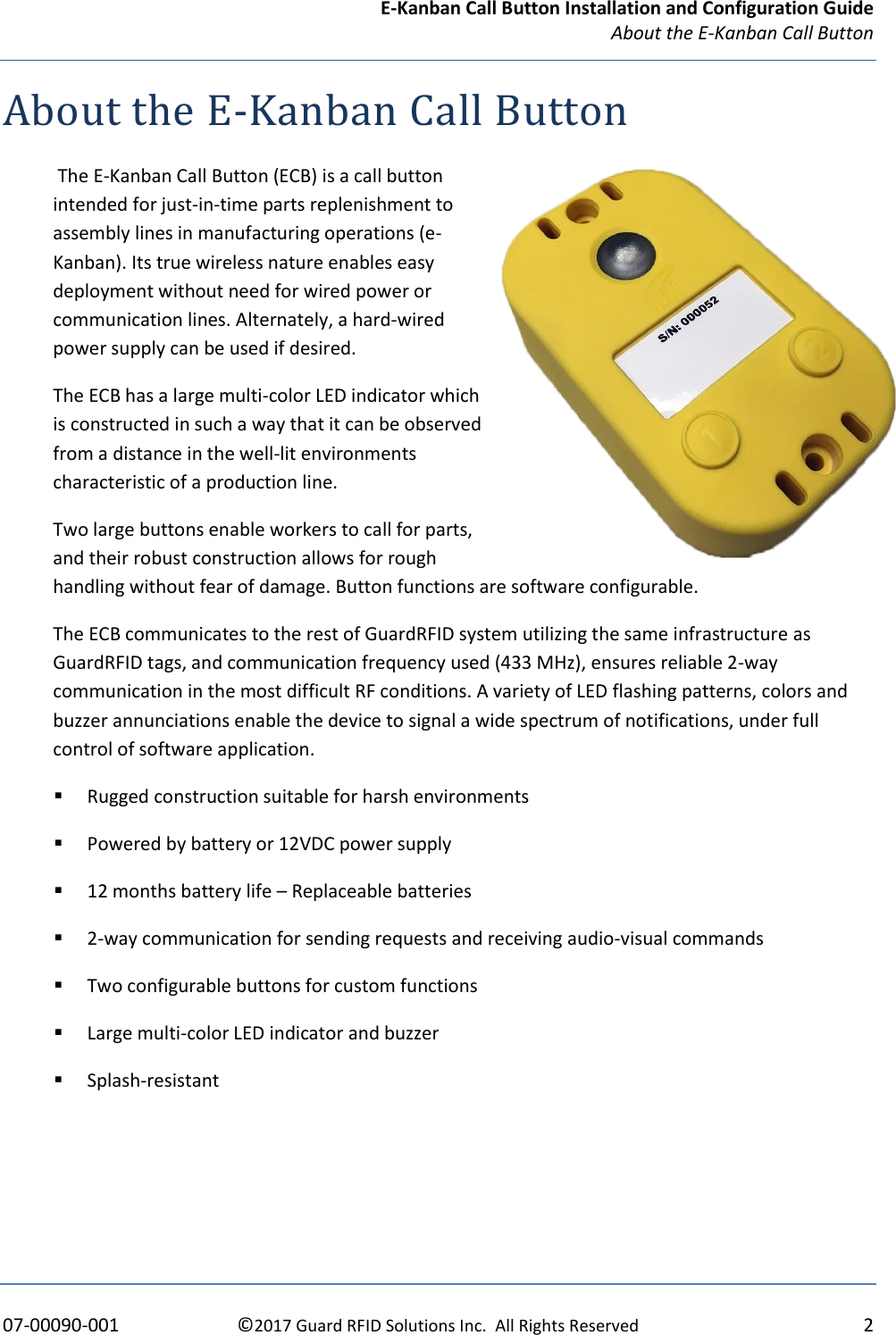 E-Kanban Call Button Installation and Configuration Guide   About the E-Kanban Call Button    07-00090-001  ©2017 Guard RFID Solutions Inc.  All Rights Reserved  2 About the E-Kanban Call Button  The E-Kanban Call Button (ECB) is a call button intended for just-in-time parts replenishment to assembly lines in manufacturing operations (e-Kanban). Its true wireless nature enables easy deployment without need for wired power or communication lines. Alternately, a hard-wired power supply can be used if desired.  The ECB has a large multi-color LED indicator which is constructed in such a way that it can be observed from a distance in the well-lit environments characteristic of a production line.  Two large buttons enable workers to call for parts, and their robust construction allows for rough handling without fear of damage. Button functions are software configurable. The ECB communicates to the rest of GuardRFID system utilizing the same infrastructure as GuardRFID tags, and communication frequency used (433 MHz), ensures reliable 2-way communication in the most difficult RF conditions. A variety of LED flashing patterns, colors and buzzer annunciations enable the device to signal a wide spectrum of notifications, under full control of software application. ▪ Rugged construction suitable for harsh environments ▪ Powered by battery or 12VDC power supply ▪ 12 months battery life – Replaceable batteries ▪ 2-way communication for sending requests and receiving audio-visual commands ▪ Two configurable buttons for custom functions  ▪ Large multi-color LED indicator and buzzer  ▪ Splash-resistant