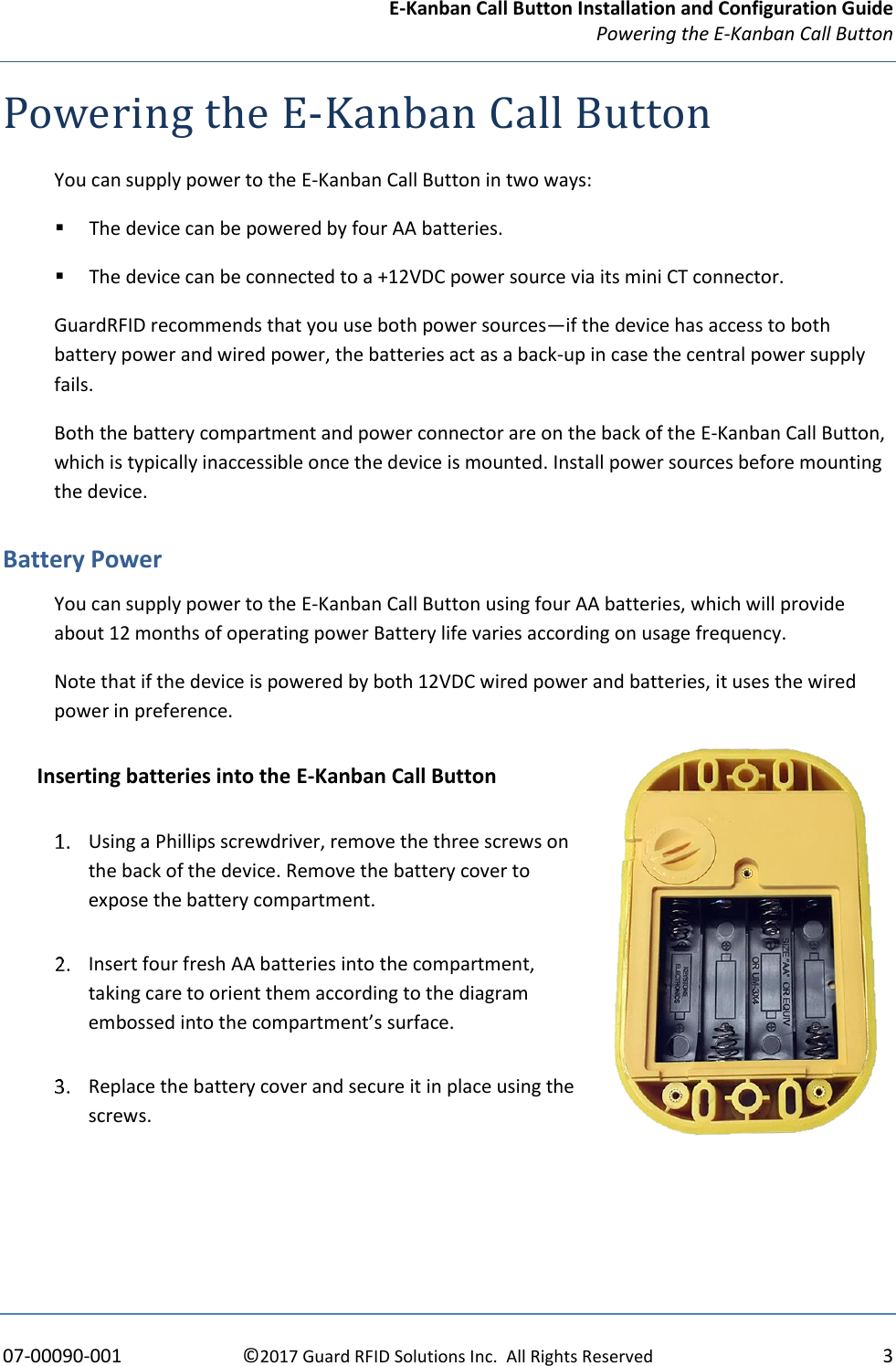 E-Kanban Call Button Installation and Configuration Guide Powering the E-Kanban Call Button     07-00090-001  ©2017 Guard RFID Solutions Inc.  All Rights Reserved  3 Powering the E-Kanban Call Button You can supply power to the E-Kanban Call Button in two ways: ▪ The device can be powered by four AA batteries. ▪ The device can be connected to a +12VDC power source via its mini CT connector. GuardRFID recommends that you use both power sources—if the device has access to both battery power and wired power, the batteries act as a back-up in case the central power supply fails. Both the battery compartment and power connector are on the back of the E-Kanban Call Button, which is typically inaccessible once the device is mounted. Install power sources before mounting the device. Battery Power You can supply power to the E-Kanban Call Button using four AA batteries, which will provide about 12 months of operating power Battery life varies according on usage frequency. Note that if the device is powered by both 12VDC wired power and batteries, it uses the wired power in preference. Inserting batteries into the E-Kanban Call Button  Using a Phillips screwdriver, remove the three screws on the back of the device. Remove the battery cover to expose the battery compartment.  Insert four fresh AA batteries into the compartment, taking care to orient them according to the diagram embossed into the compartment’s surface.  Replace the battery cover and secure it in place using the screws.  