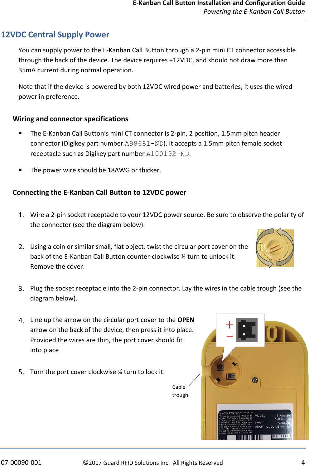 E-Kanban Call Button Installation and Configuration Guide Powering the E-Kanban Call Button     07-00090-001  ©2017 Guard RFID Solutions Inc.  All Rights Reserved  4 12VDC Central Supply Power You can supply power to the E-Kanban Call Button through a 2-pin mini CT connector accessible through the back of the device. The device requires +12VDC, and should not draw more than 35mA current during normal operation.   Note that if the device is powered by both 12VDC wired power and batteries, it uses the wired power in preference. Wiring and connector specifications ▪ The E-Kanban Call Button’s mini CT connector is 2-pin, 2 position, 1.5mm pitch header connector (Digikey part number A98681-ND). It accepts a 1.5mm pitch female socket receptacle such as Digikey part number A100192-ND.  ▪ The power wire should be 18AWG or thicker. Connecting the E-Kanban Call Button to 12VDC power  Wire a 2-pin socket receptacle to your 12VDC power source. Be sure to observe the polarity of the connector (see the diagram below).  Using a coin or similar small, flat object, twist the circular port cover on the back of the E-Kanban Call Button counter-clockwise ¼ turn to unlock it.  Remove the cover.  Plug the socket receptacle into the 2-pin connector. Lay the wires in the cable trough (see the diagram below).  Line up the arrow on the circular port cover to the OPEN arrow on the back of the device, then press it into place. Provided the wires are thin, the port cover should fit into place    Turn the port cover clockwise ¼ turn to lock it.    Cable trough 