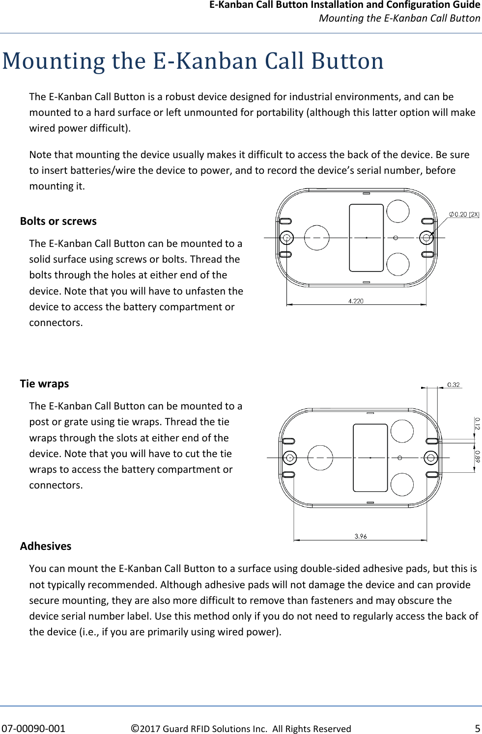 E-Kanban Call Button Installation and Configuration Guide Mounting the E-Kanban Call Button    07-00090-001  ©2017 Guard RFID Solutions Inc.  All Rights Reserved  5 Mounting the E-Kanban Call Button The E-Kanban Call Button is a robust device designed for industrial environments, and can be mounted to a hard surface or left unmounted for portability (although this latter option will make wired power difficult).  Note that mounting the device usually makes it difficult to access the back of the device. Be sure to insert batteries/wire the device to power, and to record the device’s serial number, before mounting it. Bolts or screws The E-Kanban Call Button can be mounted to a solid surface using screws or bolts. Thread the bolts through the holes at either end of the device. Note that you will have to unfasten the device to access the battery compartment or connectors.  Tie wraps The E-Kanban Call Button can be mounted to a post or grate using tie wraps. Thread the tie wraps through the slots at either end of the device. Note that you will have to cut the tie wraps to access the battery compartment or connectors.  Adhesives You can mount the E-Kanban Call Button to a surface using double-sided adhesive pads, but this is not typically recommended. Although adhesive pads will not damage the device and can provide secure mounting, they are also more difficult to remove than fasteners and may obscure the device serial number label. Use this method only if you do not need to regularly access the back of the device (i.e., if you are primarily using wired power).   