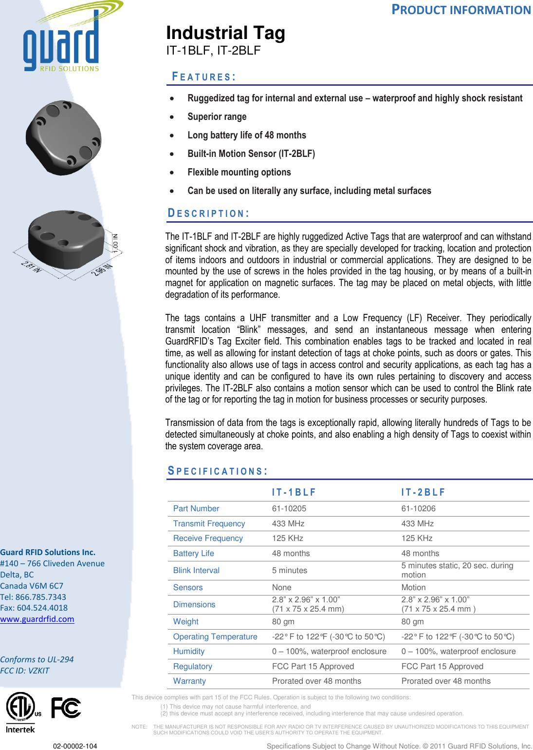  PRODUCT INFORMATION  02-00002-104    Specifications Subject to Change Without Notice. © 2011 Guard RFID Solutions, Inc.        Guard RFID Solutions Inc. #140 – 766 Cliveden Avenue Delta, BC Canada V6M 6C7 Tel: 866.785.7343 Fax: 604.524.4018 www.guardrfid.com  Conforms to UL-294 FCC ID: VZKIT   This device complies with part 15 of the FCC Rules. Operation is subject to the following two conditions:  (1) This device may not cause harmful interference, and  (2) this device must accept any interference received, including interference that may cause undesired operation.  NOTE:    THE MANUFACTURER IS NOT RESPONSIBLE FOR ANY RADIO OR TV INTERFERENCE CAUSED BY UNAUTHORIZED MODIFICATIONS TO THIS EQUIPMENT SUCH MODIFICATIONS COULD VOID THE USER’S AUTHORITY TO OPERATE THE EQUIPMENT.  Industrial Tag IT-1BLF, IT-2BLF   FE A T U R E S :   Ruggedized tag for internal and external use – waterproof and highly shock resistant  Superior range  Long battery life of 48 months  Built-in Motion Sensor (IT-2BLF)  Flexible mounting options  Can be used on literally any surface, including metal surfaces  DE S C R I P T I O N :    The IT-1BLF and IT-2BLF are highly ruggedized Active Tags that are waterproof and can withstand significant shock and vibration, as they are specially developed for tracking, location and protection of  items  indoors  and  outdoors  in  industrial  or  commercial  applications.  They  are  designed  to  be mounted by the use of screws in the holes provided in the tag housing, or by means of a built-in magnet for application on magnetic  surfaces.  The tag may  be placed  on metal objects, with  little degradation of its performance.   The  tags  contains  a  UHF  transmitter  and  a  Low  Frequency  (LF)  Receiver.  They  periodically transmit  location  “Blink”  messages,  and  send  an  instantaneous  message  when  entering GuardRFID’s  Tag  Exciter  field.  This  combination  enables  tags  to  be  tracked  and  located  in  real time, as well as allowing for instant detection of tags at choke points, such as doors or gates. This functionality also allows use of tags in access control and security applications, as each tag has a unique  identity  and  can  be  configured  to  have  its  own  rules  pertaining  to  discovery  and  access privileges. The IT-2BLF also contains a motion sensor which can be used to control the Blink rate of the tag or for reporting the tag in motion for business processes or security purposes.    Transmission of data from the tags is exceptionally rapid, allowing literally hundreds of Tags to be detected simultaneously at choke points, and also enabling a high density of Tags to coexist within the system coverage area.    SP E C I F I C A T I O N S :                      IT- 1 B L F  IT- 2 B L F  Part Number 61-10205 61-10206 Transmit Frequency 433 MHz 433 MHz Receive Frequency 125 KHz 125 KHz Battery Life  48 months 48 months Blink Interval 5 minutes  5 minutes static, 20 sec. during motion Sensors None Motion Dimensions 2.8” x 2.96” x 1.00”  (71 x 75 x 25.4 mm) 2.8” x 2.96” x 1.00”  (71 x 75 x 25.4 mm ) Weight 80 gm 80 gm Operating Temperature  -22° F to 122°F (-30°C to 50°C) -22° F to 122°F (-30°C to 50°C) Humidity 0 – 100%, waterproof enclosure 0 – 100%, waterproof enclosure Regulatory FCC Part 15 Approved FCC Part 15 Approved Warranty Prorated over 48 months Prorated over 48 months 