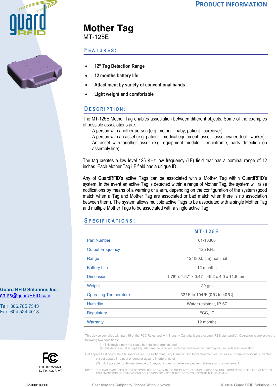  PRODUCT INFORMATION  02-00010-200 Specifications Subject to Change Without Notice.                                                  ©  2016 Guard RFID Solutions, Inc.  This device complies with part 15 of the FCC Rules and with Industry Canada license‐exempt RSS standard(s). Operation is subject to the  following two conditions:  (1) This device may not cause harmful interference, and  (2) this device must accept any interference received, including interference that may cause undesired operation.  Cet appareil est conforme à la spécification RSS-210 d&apos;Industry Canada. Son fonctionnement est soumis aux deux conditions suivantes:  (1) cet appareil ne peut engendrer aucune interférence et  (2) il doit accepter toute interférence qu&apos;il reçoit, y compris celles qui peuvent altérer son fonctionnement  NOTE:    THE MANUFACTURER IS NOT RESPONSIBLE FOR ANY RADIO OR TV INTERFERENCE CAUSED BY UNAUTHORIZED MODIFICATIONS TO THIS   EQUIPMENT SUCH MODIFICATIONS COULD VOID THE USER’S AUTHORITY TO OPERATE THE EQUIPMENT.  FCC ID: VZKMT IC ID: 9937A-MT    Guard RFID Solutions Inc. sales@guardRFID.com  Tel:  866.785.7343 Fax: 604.524.4018    Mother Tag MT-125E  FE A T U R E S :    12” Tag Detection Range  12 months battery life  Attachment by variety of conventional bands  Light weight and comfortable  DE S C R I P T I O N :   The MT-125E Mother Tag enables association between different objects. Some of the examples of possible associations are: - A person with another person (e.g. mother - baby, patient - caregiver)  - A person with an asset (e.g. patient - medical equipment, asset - asset owner, tool - worker) - An  asset  with  another  asset  (e.g.  equipment  module  –  mainframe,  parts  detection  on assembly line)   The  tag  creates  a  low  level  125  KHz  low  frequency (LF) field  that  has  a  nominal  range  of  12 inches. Each Mother Tag LF field has a unique ID.   Any  of  GuardRFID’s  active  Tags  can  be  associated  with  a  Mother  Tag  within  GuardRFID’s system. In the event an active Tag is detected within a range of Mother Tag, the system will raise notifications by means of a warning or alarm, depending on the configuration of the system (good match when a Tag and Mother Tag are  associated or bad match when  there is no association between them). The system allows multiple active Tags to be associated with a single Mother Tag and multiple Mother Tags to be associated with a single active Tag.     SP E C I F I C A T I O N S :                        MT-125E Part Number 61-10300 Output Frequency 125 KHz Range 12” (30.5 cm) nominal Battery Life  12 months Dimensions 1.78” x 1.57” x 0.47” (45.2 x 4.0 x 11.9 mm) Weight 20 gm Operating Temperature  32° F to 104°F (0°C to 40°C) Humidity Water resistant, IP-67 Regulatory FCC, IC Warranty 12 months 