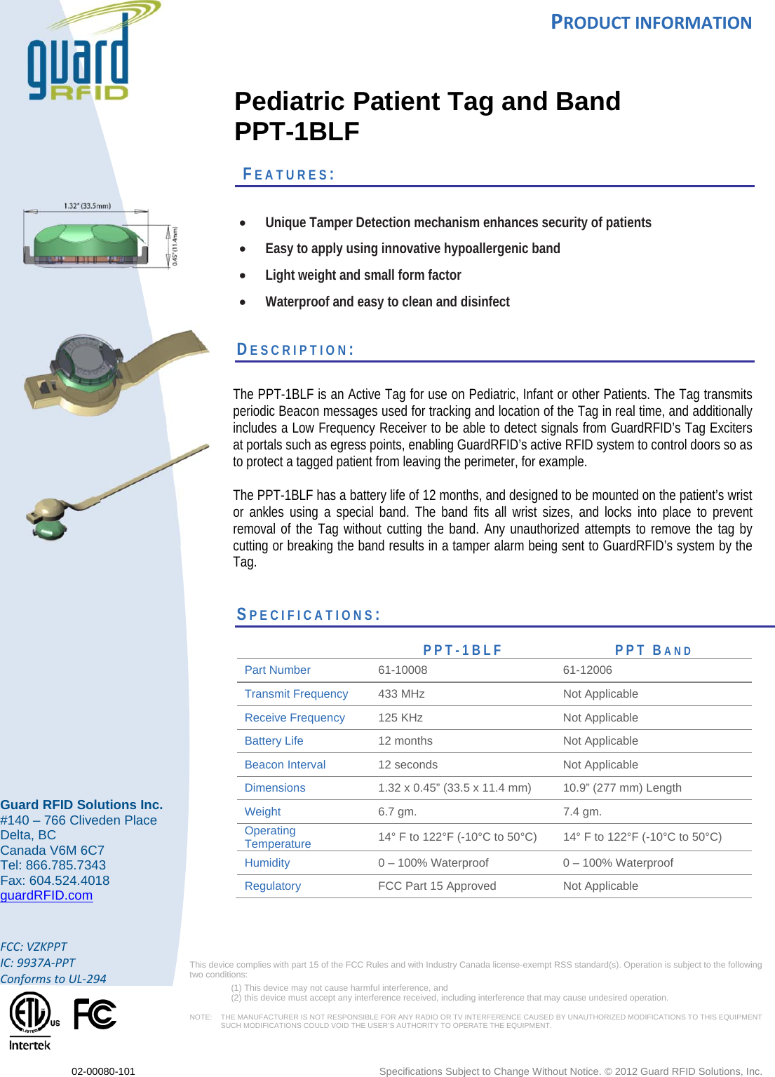 PRODUCTINFORMATION 02-00080-101  Specifications Subject to Change Without Notice. © 2012 Guard RFID Solutions, Inc.  Guard RFID Solutions Inc. #140 – 766 Cliveden Place Delta, BC Canada V6M 6C7 Tel: 866.785.7343 Fax: 604.524.4018 guardRFID.com  FCC:VZKPPTIC:9937A‐PPTConformstoUL‐294 This device complies with part 15 of the FCC Rules and with Industry Canada license‐exempt RSS standard(s). Operation is subject to the following two conditions:  (1) This device may not cause harmful interference, and  (2) this device must accept any interference received, including interference that may cause undesired operation.  NOTE:    THE MANUFACTURER IS NOT RESPONSIBLE FOR ANY RADIO OR TV INTERFERENCE CAUSED BY UNAUTHORIZED MODIFICATIONS TO THIS EQUIPMENT SUCH MODIFICATIONS COULD VOID THE USER’S AUTHORITY TO OPERATE THE EQUIPMENT.     Pediatric Patient Tag and Band PPT-1BLF   FEATURES:   Unique Tamper Detection mechanism enhances security of patients  Easy to apply using innovative hypoallergenic band  Light weight and small form factor  Waterproof and easy to clean and disinfect  DESCRIPTION:   The PPT-1BLF is an Active Tag for use on Pediatric, Infant or other Patients. The Tag transmits periodic Beacon messages used for tracking and location of the Tag in real time, and additionally includes a Low Frequency Receiver to be able to detect signals from GuardRFID’s Tag Exciters at portals such as egress points, enabling GuardRFID’s active RFID system to control doors so as to protect a tagged patient from leaving the perimeter, for example.    The PPT-1BLF has a battery life of 12 months, and designed to be mounted on the patient’s wrist or ankles using a special band. The band fits all wrist sizes, and locks into place to prevent removal of the Tag without cutting the band. Any unauthorized attempts to remove the tag by cutting or breaking the band results in a tamper alarm being sent to GuardRFID’s system by the Tag.      SPECIFICATIONS:                      PPT-1BLF PPT BAND Part Number  61-10008 61-12006 Transmit Frequency  433 MHz  Not Applicable Receive Frequency  125 KHz  Not Applicable Battery Life   12 months   Not Applicable Beacon Interval  12 seconds   Not Applicable Dimensions  1.32 x 0.45” (33.5 x 11.4 mm)  10.9” (277 mm) Length Weight  6.7 gm.  7.4 gm. Operating Temperature   14° F to 122°F (-10°C to 50°C)  14° F to 122°F (-10°C to 50°C) Humidity  0 – 100% Waterproof  0 – 100% Waterproof Regulatory  FCC Part 15 Approved  Not Applicable     