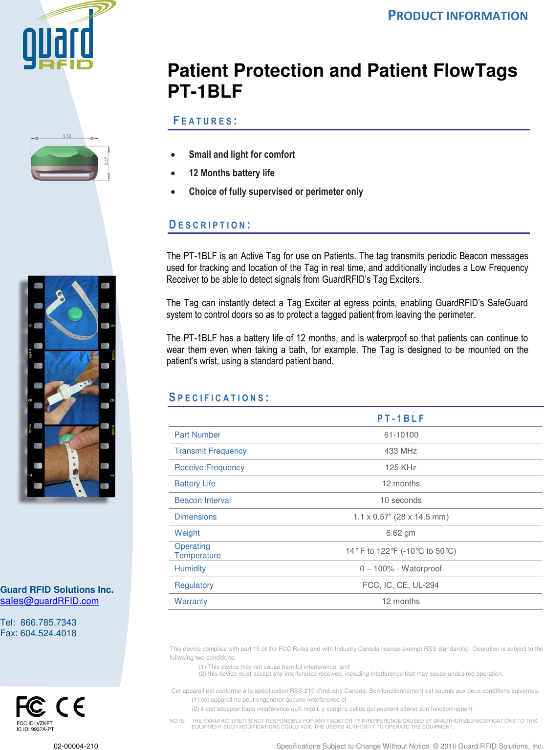  PRODUCT INFORMATION  02-00004-210  Specifications Subject to Change Without Notice. © 2016 Guard RFID Solutions, Inc.    This device complies with part 15 of the FCC Rules and with Industry Canada license‐exempt RSS standard(s). Operation is subject to the  following two conditions:  (1) This device may not cause harmful interference, and  (2) this device must accept any interference received, including interference that may cause undesired operation.   Cet appareil est conforme à la spécification RSS-210 d&apos;Industry Canada. Son fonctionnement est soumis aux deux conditions suivantes:  (1) cet appareil ne peut engendrer aucune interférence et  (2) il doit accepter toute interférence qu&apos;il reçoit, y compris celles qui peuvent altérer son fonctionnement  NOTE:    THE MANUFACTURER IS NOT RESPONSIBLE FOR ANY RADIO OR TV INTERFERENCE CAUSED BY UNAUTHORIZED MODIFICATIONS TO THIS   EQUIPMENT SUCH MODIFICATIONS COULD VOID THE USER’S AUTHORITY TO OPERATE THE EQUIPMENT.  Guard RFID Solutions Inc. sales@guardRFID.com  Tel:  866.785.7343 Fax: 604.524.4018      Patient Protection and Patient FlowTags PT-1BLF   FE A T U R E S :    Small and light for comfort  12 Months battery life  Choice of fully supervised or perimeter only  DE S C R I P T I O N :    The PT-1BLF is an Active Tag for use on Patients. The tag transmits periodic Beacon messages used for tracking and location of the Tag in real time, and additionally includes a Low Frequency Receiver to be able to detect signals from GuardRFID’s Tag Exciters.    The  Tag can instantly detect a  Tag Exciter at  egress  points, enabling GuardRFID’s SafeGuard system to control doors so as to protect a tagged patient from leaving the perimeter.    The PT-1BLF has a battery life of 12 months, and is waterproof so that patients can continue to wear  them  even  when  taking  a  bath,  for  example. The Tag  is  designed  to  be  mounted  on  the patient’s wrist, using a standard patient band.      SP E C I F I C A T I O N S :                           PT- 1 B L F  Part Number 61-10100 Transmit Frequency 433 MHz Receive Frequency 125 KHz Battery Life  12 months Beacon Interval 10 seconds Dimensions 1.1 x 0.57” (28 x 14.5 mm) Weight 6.62 gm Operating Temperature  14° F to 122°F (-10°C to 50°C) Humidity 0 – 100% - Waterproof Regulatory FCC, IC, CE, UL-294 Warranty 12 months      FCC ID: VZKPT IC ID: 9937A-PT 