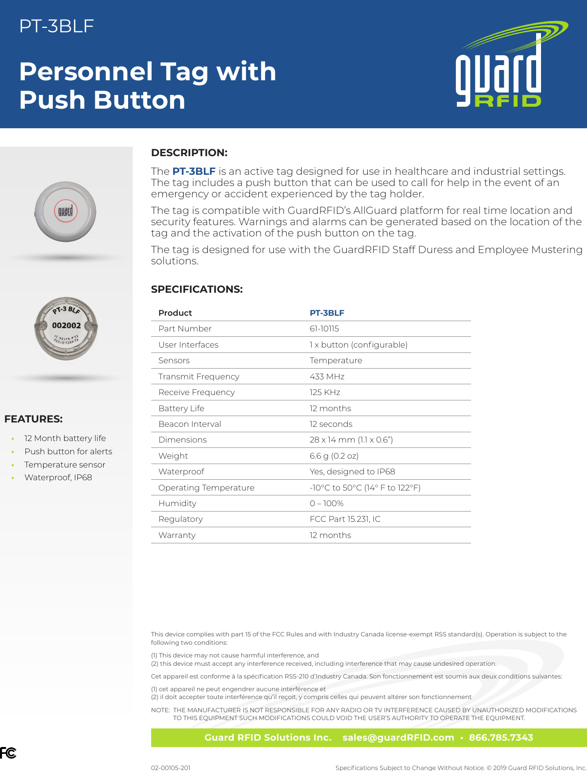 Guard RFID Solutions Inc.    sales@guardRFID.com  •  866.785.7343Specications Subject to Change Without Notice. © 2019 Guard RFID Solutions, Inc.Personnel Tag with Push ButtonPT-3BLF02-00105-201DESCRIPTION:The PT-3BLF is an active tag designed for use in healthcare and industrial settings. The tag includes a push button that can be used to call for help in the event of an emergency or accident experienced by the tag holder. The tag is compatible with GuardRFID’s AllGuard platform for real time location and security features. Warnings and alarms can be generated based on the location of the tag and the activation of the push button on the tag.The tag is designed for use with the GuardRFID Staff Duress and Employee Mustering solutions. FEATURES: •12 Month battery life  •Push button for alerts •Temperature sensor  •Waterproof, IP68This device complies with part 15 of the FCC Rules and with Industry Canada license‐exempt RSS standard(s). Operation is subject to the  following two conditions:(1) This device may not cause harmful interference, and (2) this device must accept any interference received, including interference that may cause undesired operation.Cet appareil est conforme à la spécication RSS-210 d’Industry Canada. Son fonctionnement est soumis aux deux conditions suivantes:(1) cet appareil ne peut engendrer aucune interférence et (2) il doit accepter toute interférence qu’il reçoit, y compris celles qui peuvent altérer son fonctionnementNOTE:   THE MANUFACTURER IS NOT RESPONSIBLE FOR ANY RADIO OR TV INTERFERENCE CAUSED BY UNAUTHORIZED MODIFICATIONS  TO THIS EQUIPMENT SUCH MODIFICATIONS COULD VOID THE USER’S AUTHORITY TO OPERATE THE EQUIPMENT.SPECIFICATIONS:Product PT-3BLFPart Number 61-10115User Interfaces 1 x button (congurable)Sensors TemperatureTransmit Frequency 433 MHzReceive Frequency 125 KHzBattery Life 12 monthsBeacon Interval 12 secondsDimensions 28 x 14 mm (1.1 x 0.6”)Weight 6.6 g (0.2 oz)Waterproof Yes, designed to IP68Operating Temperature -10°C to 50°C (14° F to 122°F)Humidity 0 – 100%Regulatory FCC Part 15.231, ICWarranty 12 months