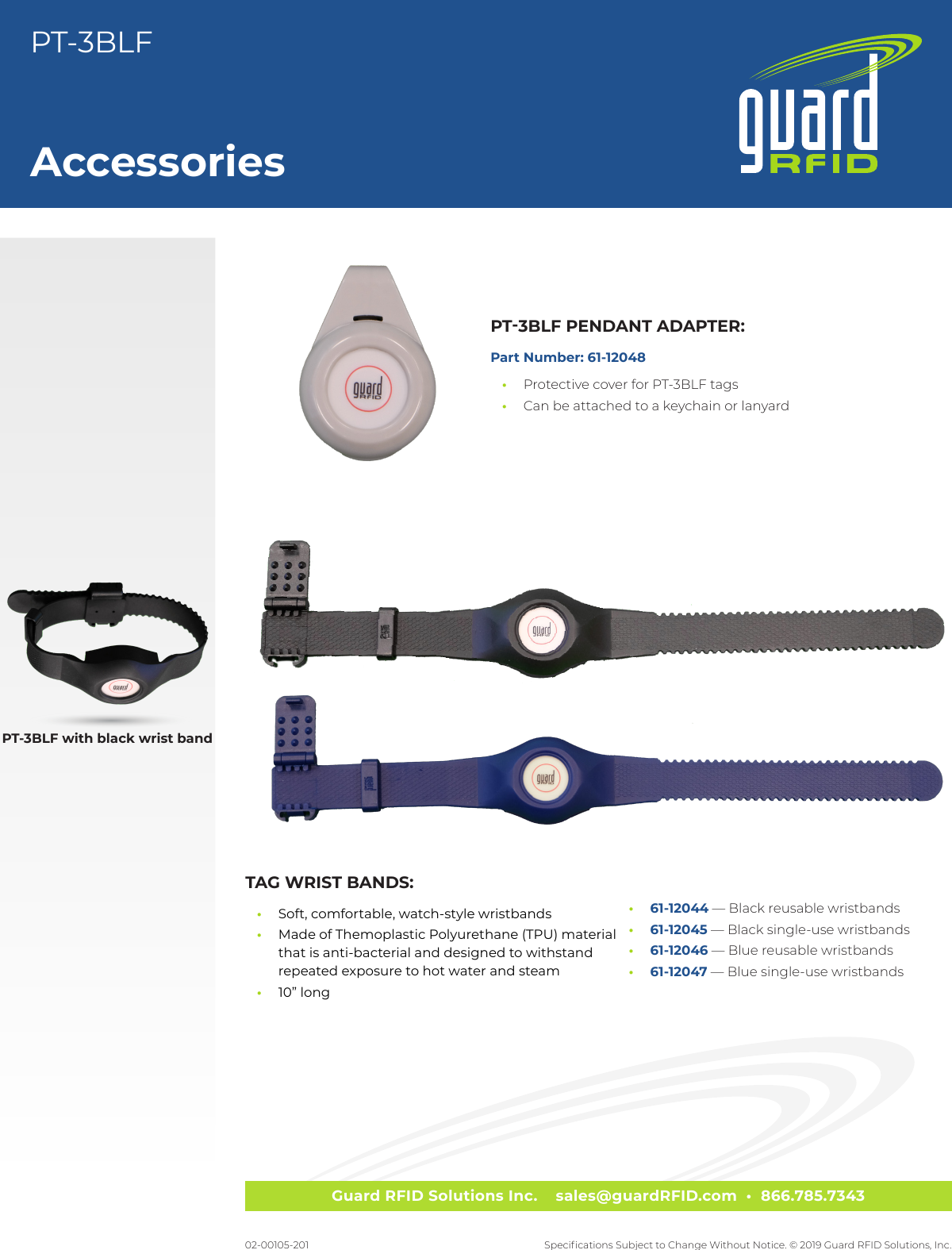 Guard RFID Solutions Inc.    sales@guardRFID.com  •  866.785.7343Specications Subject to Change Without Notice. © 2019 Guard RFID Solutions, Inc.AccessoriesPT-3BLF02-00105-201PT-3BLF with black wrist bandPT-3BLF PENDANT ADAPTER:Part Number: 61-12048 •Protective cover for PT-3BLF tags •Can be attached to a keychain or lanyardTAG WRIST BANDS: •Soft, comfortable, watch-style wristbands •Made of Themoplastic Polyurethane (TPU) material that is anti-bacterial and designed to withstand repeated exposure to hot water and steam •10” long •61-12044 — Black reusable wristbands •61-12045 — Black single-use wristbands •61-12046 — Blue reusable wristbands •61-12047 — Blue single-use wristbands