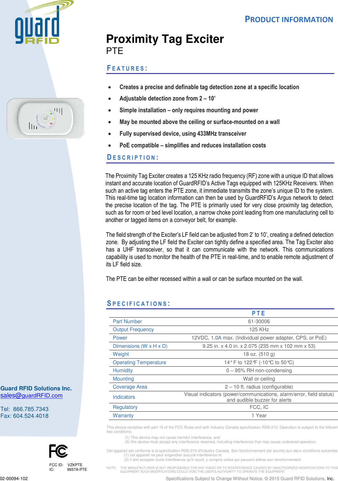  PRODUCT INFORMATION  02-00094-102  Specifications Subject to Change Without Notice. © 2015 Guard RFID Solutions, Inc.   This device complies with part 15 of the FCC Rules and with Industry Canada specification RSS-210. Operation is subject to the following two conditions:  (1) This device may not cause harmful interference, and  (2) this device must accept any interference received, including interference that may cause undesired operation.  Cet appareil est conforme à la spécification RSS-210 d&apos;Industry Canada. Son fonctionnement est soumis aux deux conditions suivantes:  (1) cet appareil ne peut engendrer aucune interférence et  (2) il doit accepter toute interférence qu&apos;il reçoit, y compris celles qui peuvent altérer son fonctionnement.  NOTE:    THE MANUFACTURER IS NOT RESPONSIBLE FOR ANY RADIO OR TV INTERFERENCE CAUSED BY UNAUTHORIZED MODIFICATIONS TO THIS   EQUIPMENT SUCH MODIFICATIONS COULD VOID THE USER’S AUTHORITY TO OPERATE THE EQUIPMENT.  Guard RFID Solutions Inc. sales@guardRFID.com  Tel:  866.785.7343 Fax: 604.524.4018  FCC ID:    VZKPTE IC:            9937A-PTE  Proximity Tag Exciter PTE  FE A T U R E S :    Creates a precise and definable tag detection zone at a specific location  Adjustable detection zone from 2 – 10’  Simple installation – only requires mounting and power  May be mounted above the ceiling or surface-mounted on a wall  Fully supervised device, using 433MHz transceiver  PoE compatible – simplifies and reduces installation costs DE S C R I P T I O N :   The Proximity Tag Exciter creates a 125 KHz radio frequency (RF) zone with a unique ID that allows instant and accurate location of GuardRFID’s Active Tags equipped with 125KHz Receivers. When such an active tag enters the PTE zone, it immediate transmits the zone’s unique ID to the system. This real-time tag location information can then be used by GuardRFID’s Argus network to detect the precise location of the tag. The PTE is primarily used for very close proximity tag detection, such as for room or bed level location, a narrow choke point leading from one manufacturing cell to another or tagged items on a conveyor belt, for example.   The field strength of the Exciter’s LF field can be adjusted from 2’ to 10’, creating a defined detection zone.  By adjusting the LF field the Exciter can tightly define a specified area. The Tag Exciter also has  a  UHF  transceiver,  so  that  it  can  communicate  with  the  network.  This  communications capability is used to monitor the health of the PTE in real-time, and to enable remote adjustment of its LF field size.  The PTE can be either recessed within a wall or can be surface mounted on the wall.     SP E C I F I C A T I O N S :           PTE Part Number 61-30006 Output Frequency  125 KHz Power  12VDC, 1.0A max. (Individual power adapter, CPS, or PoE) Dimensions (W x H x D)  9.25 in. x 4.0 in. x 2.075 (235 mm x 102 mm x 53) Weight  18 oz. (510 g) Operating Temperature  14° F to 122°F (-10°C to 50°C) Humidity  0 – 95% RH non-condensing Mounting  Wall or ceiling  Coverage Area 2 – 10 ft. radius (configurable) Indicators Visual indicators (power/communications, alarm/error, field status) and audible buzzer for alerts Regulatory FCC, IC Warranty 1 Year 