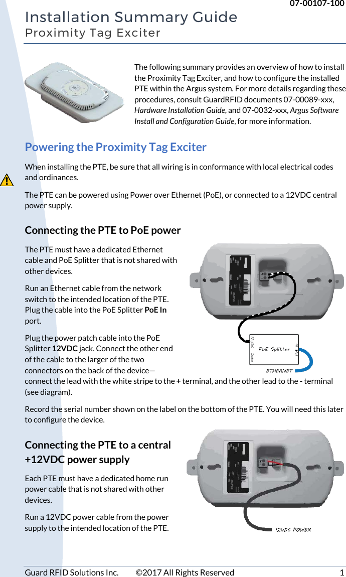     07-00107-100 Guard RFID Solutions Inc.  ©2017 All Rights Reserved  1 Installation Summary Guide Proximity Tag Exciter The following summary provides an overview of how to install the Proximity Tag Exciter, and how to configure the installed PTE within the Argus system. For more details regarding these procedures, consult GuardRFID documents 07-00089-xxx, Hardware Installation Guide, and 07-0032-xxx, Argus Software Install and Configuration Guide, for more information. Powering the Proximity Tag Exciter When installing the PTE, be sure that all wiring is in conformance with local electrical codes and ordinances. The PTE can be powered using Power over Ethernet (PoE), or connected to a 12VDC central power supply. Connecting the PTE to PoE power The PTE must have a dedicated Ethernet cable and PoE Splitter that is not shared with other devices.  Run an Ethernet cable from the network switch to the intended location of the PTE.  Plug the cable into the PoE Splitter PoE In port.  Plug the power patch cable into the PoE Splitter 12VDC jack. Connect the other end of the cable to the larger of the two connectors on the back of the device—connect the lead with the white stripe to the + terminal, and the other lead to the - terminal (see diagram).  Record the serial number shown on the label on the bottom of the PTE. You will need this later to configure the device. Connecting the PTE to a central +12VDC power supply Each PTE must have a dedicated home run power cable that is not shared with other devices.  Run a 12VDC power cable from the power supply to the intended location of the PTE. 