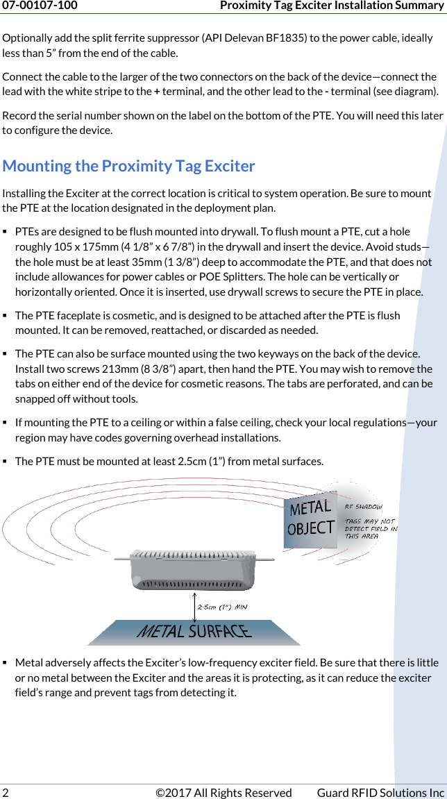 07-00107-100  Proximity Tag Exciter Installation Summary 2  ©2017 All Rights Reserved  Guard RFID Solutions Inc Optionally add the split ferrite suppressor (API Delevan BF1835) to the power cable, ideally less than 5” from the end of the cable. Connect the cable to the larger of the two connectors on the back of the device—connect the lead with the white stripe to the + terminal, and the other lead to the - terminal (see diagram).  Record the serial number shown on the label on the bottom of the PTE. You will need this later to configure the device. Mounting the Proximity Tag Exciter Installing the Exciter at the correct location is critical to system operation. Be sure to mount the PTE at the location designated in the deployment plan.   PTEs are designed to be flush mounted into drywall. To flush mount a PTE, cut a hole roughly 105 x 175mm (4 1/8” x 6 7/8”) in the drywall and insert the device. Avoid studs—the hole must be at least 35mm (1 3/8”) deep to accommodate the PTE, and that does not include allowances for power cables or POE Splitters. The hole can be vertically or horizontally oriented. Once it is inserted, use drywall screws to secure the PTE in place.  The PTE faceplate is cosmetic, and is designed to be attached after the PTE is flush mounted. It can be removed, reattached, or discarded as needed.  The PTE can also be surface mounted using the two keyways on the back of the device. Install two screws 213mm (8 3/8”) apart, then hand the PTE. You may wish to remove the tabs on either end of the device for cosmetic reasons. The tabs are perforated, and can be snapped off without tools.   If mounting the PTE to a ceiling or within a false ceiling, check your local regulations—your region may have codes governing overhead installations.  The PTE must be mounted at least 2.5cm (1”) from metal surfaces.    Metal adversely affects the Exciter’s low-frequency exciter field. Be sure that there is little or no metal between the Exciter and the areas it is protecting, as it can reduce the exciter field’s range and prevent tags from detecting it.   