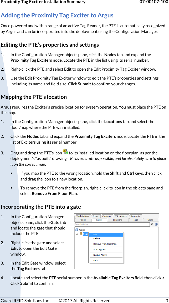 Proximity Tag Exciter Installation Summary 07-00107-100 Guard RFID Solutions Inc.  ©2017 All Rights Reserved  3 Adding the Proximity Tag Exciter to Argus Once powered and within range of an active Tag Reader, the PTE is automatically recognized by Argus and can be incorporated into the deployment using the Configuration Manager. Editing the PTE’s properties and settings 1. In the Configuration Manager objects pane, click the Nodes tab and expand the Proximity Tag Exciters node. Locate the PTE in the list using its serial number. 2. Right-click the PTE and select Edit to open the Edit Proximity Tag Exciter window. 3. Use the Edit Proximity Tag Exciter window to edit the PTE’s properties and settings, including its name and field size. Click Submit to confirm your changes. Mapping the PTE’s location Argus requires the Exciter’s precise location for system operation. You must place the PTE on the map. 1. In the Configuration Manager objects pane, click the Locations tab and select the floor/map where the PTE was installed.  2. Click the Nodes tab and expand the Proximity Tag Exciters node. Locate the PTE in the list of Exciters using its serial number. 3. Drag and drop the PTE’s icon   to its installed location on the floorplan, as per the deployment’s “as built” drawings. Be as accurate as possible, and be absolutely sure to place it on the correct map.   If you map the PTE to the wrong location, hold the Shift and Ctrl keys, then click and drag the icon to a new location.    To remove the PTE from the floorplan, right-click its icon in the objects pane and select Remove From Floor Plan. Incorporating the PTE into a gate 1. In the Configuration Manager objects pane, click the Gate tab and locate the gate that should include the PTE.  2. Right-click the gate and select Edit to open the Edit Gate window. 3. In the Edit Gate window, select the Tag Exciters tab. 4. Locate and select the PTE serial number in the Available Tag Exciters field, then click &gt;. Click Submit to confirm. 