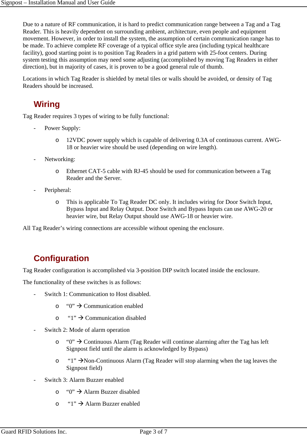 Signpost – Installation Manual and User Guide       Guard RFID Solutions Inc.  Page 3 of 7   Due to a nature of RF communication, it is hard to predict communication range between a Tag and a Tag Reader. This is heavily dependent on surrounding ambient, architecture, even people and equipment movement. However, in order to install the system, the assumption of certain communication range has to be made. To achieve complete RF coverage of a typical office style area (including typical healthcare facility), good starting point is to position Tag Readers in a grid pattern with 25-foot centers. During system testing this assumption may need some adjusting (accomplished by moving Tag Readers in either direction), but in majority of cases, it is proven to be a good general rule of thumb. Locations in which Tag Reader is shielded by metal tiles or walls should be avoided, or density of Tag Readers should be increased. Wiring Tag Reader requires 3 types of wiring to be fully functional: -  Power Supply:  o  12VDC power supply which is capable of delivering 0.3A of continuous current. AWG-18 or heavier wire should be used (depending on wire length). - Networking: o  Ethernet CAT-5 cable with RJ-45 should be used for communication between a Tag Reader and the Server. - Peripheral: o  This is applicable To Tag Reader DC only. It includes wiring for Door Switch Input, Bypass Input and Relay Output. Door Switch and Bypass Inputs can use AWG-20 or heavier wire, but Relay Output should use AWG-18 or heavier wire. All Tag Reader’s wiring connections are accessible without opening the enclosure.  Configuration Tag Reader configuration is accomplished via 3-position DIP switch located inside the enclosure. The functionality of these switches is as follows: -  Switch 1: Communication to Host disabled.  o  “0” Æ Communication enabled o   “1” Æ Communication disabled -  Switch 2: Mode of alarm operation o  “0” Æ Continuous Alarm (Tag Reader will continue alarming after the Tag has left Signpost field until the alarm is acknowledged by Bypass) o   “1” ÆNon-Continuous Alarm (Tag Reader will stop alarming when the tag leaves the Signpost field) -  Switch 3: Alarm Buzzer enabled  o  “0” Æ Alarm Buzzer disabled o   “1” Æ Alarm Buzzer enabled 