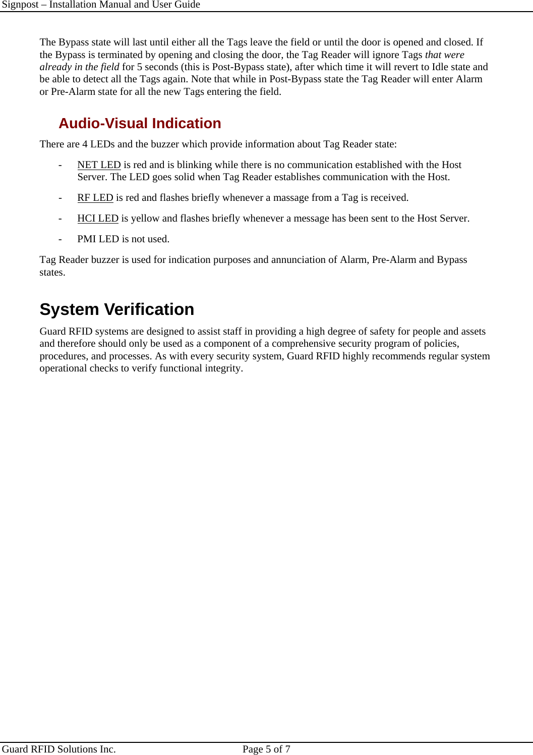 Signpost – Installation Manual and User Guide       Guard RFID Solutions Inc.  Page 5 of 7   The Bypass state will last until either all the Tags leave the field or until the door is opened and closed. If the Bypass is terminated by opening and closing the door, the Tag Reader will ignore Tags that were already in the field for 5 seconds (this is Post-Bypass state), after which time it will revert to Idle state and be able to detect all the Tags again. Note that while in Post-Bypass state the Tag Reader will enter Alarm or Pre-Alarm state for all the new Tags entering the field. Audio-Visual Indication There are 4 LEDs and the buzzer which provide information about Tag Reader state: - NET LED is red and is blinking while there is no communication established with the Host Server. The LED goes solid when Tag Reader establishes communication with the Host.  - RF LED is red and flashes briefly whenever a massage from a Tag is received.  - HCI LED is yellow and flashes briefly whenever a message has been sent to the Host Server. -  PMI LED is not used. Tag Reader buzzer is used for indication purposes and annunciation of Alarm, Pre-Alarm and Bypass states. System Verification Guard RFID systems are designed to assist staff in providing a high degree of safety for people and assets and therefore should only be used as a component of a comprehensive security program of policies, procedures, and processes. As with every security system, Guard RFID highly recommends regular system operational checks to verify functional integrity. 