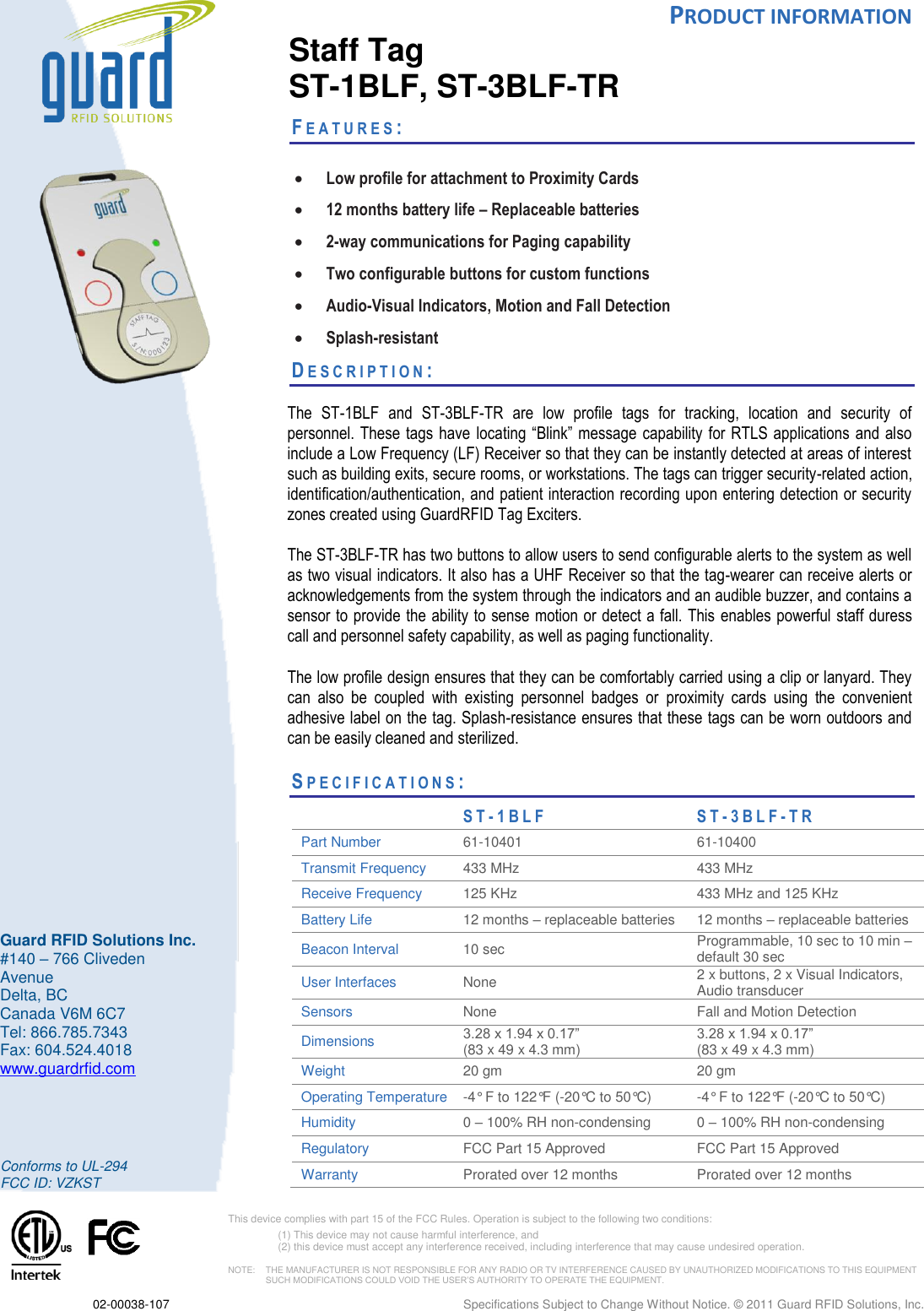  PRODUCT INFORMATION  02-00038-107  Specifications Subject to Change Without Notice. © 2011 Guard RFID Solutions, Inc.       Conforms to UL-294 FCC ID: VZKST  This device complies with part 15 of the FCC Rules. Operation is subject to the following two conditions:  (1) This device may not cause harmful interference, and  (2) this device must accept any interference received, including interference that may cause undesired operation.  NOTE:    THE MANUFACTURER IS NOT RESPONSIBLE FOR ANY RADIO OR TV INTERFERENCE CAUSED BY UNAUTHORIZED MODIFICATIONS TO THIS EQUIPMENT SUCH MODIFICATIONS COULD VOID THE USER’S AUTHORITY TO OPERATE THE EQUIPMENT.  Guard RFID Solutions Inc. #140 – 766 Cliveden Avenue Delta, BC Canada V6M 6C7 Tel: 866.785.7343 Fax: 604.524.4018 www.guardrfid.com  Staff Tag  ST-1BLF, ST-3BLF-TR FE A T U R E S :    Low profile for attachment to Proximity Cards  12 months battery life – Replaceable batteries  2-way communications for Paging capability   Two configurable buttons for custom functions   Audio-Visual Indicators, Motion and Fall Detection  Splash-resistant DE S C R I P T I O N :    The  ST-1BLF  and  ST-3BLF-TR  are  low  profile  tags  for  tracking,  location  and  security  of personnel. These tags have  locating “Blink” message capability for  RTLS applications and also include a Low Frequency (LF) Receiver so that they can be instantly detected at areas of interest such as building exits, secure rooms, or workstations. The tags can trigger security-related action, identification/authentication, and patient interaction recording upon entering detection or security zones created using GuardRFID Tag Exciters. The ST-3BLF-TR has two buttons to allow users to send configurable alerts to the system as well as two visual indicators. It also has a UHF Receiver so that the tag-wearer can receive alerts or acknowledgements from the system through the indicators and an audible buzzer, and contains a sensor to provide the ability to sense motion or detect a fall. This enables powerful staff duress call and personnel safety capability, as well as paging functionality.  The low profile design ensures that they can be comfortably carried using a clip or lanyard. They can  also  be  coupled  with  existing  personnel  badges  or  proximity  cards  using  the  convenient adhesive label on the tag. Splash-resistance ensures that these tags can be worn outdoors and can be easily cleaned and sterilized.  SP E C I F I C A T I O N S :                      S T - 1 B L F  S T - 3 B L F - TR Part Number 61-10401 61-10400  Transmit Frequency 433 MHz 433 MHz Receive Frequency 125 KHz 433 MHz and 125 KHz Battery Life  12 months – replaceable batteries 12 months – replaceable batteries Beacon Interval 10 sec Programmable, 10 sec to 10 min – default 30 sec User Interfaces None 2 x buttons, 2 x Visual Indicators, Audio transducer Sensors None  Fall and Motion Detection  Dimensions 3.28 x 1.94 x 0.17”  (83 x 49 x 4.3 mm) 3.28 x 1.94 x 0.17”  (83 x 49 x 4.3 mm) Weight 20 gm 20 gm Operating Temperature  -4° F to 122°F (-20°C to 50°C) -4° F to 122°F (-20°C to 50°C) Humidity 0 – 100% RH non-condensing 0 – 100% RH non-condensing Regulatory FCC Part 15 Approved FCC Part 15 Approved Warranty Prorated over 12 months Prorated over 12 months    