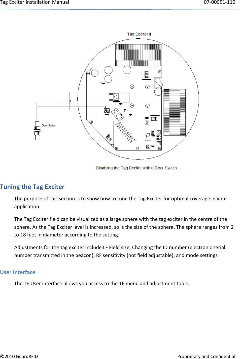 TagExciterInstallationManual 07‐00051‐110©2010GuardRFIDProprietaryandConfidentialTuningtheTagExciterThepurposeofthissectionistoshowhowtotunetheTagExciterforoptimalcoverageinyourapplication.TheTagExciterfieldcanbevisualizedasalargespherewiththetagexciterinthecentreofthesphere.AstheTagExciterlevelisincreased,soisthesizeofthesphere.Thesphererangesfrom2to18feetindiameteraccordingtothesetting.AdjustmentsforthetagexciterincludeLFFieldsize,ChangingtheIDnumber(electronicserialnumbertransmittedinthebeacon),RFsensitivity(notfieldadjustable),andmodesettingsUserInterfaceTheTEUserinterfaceallowsyouaccesstotheTEmenuandadjustmenttools.