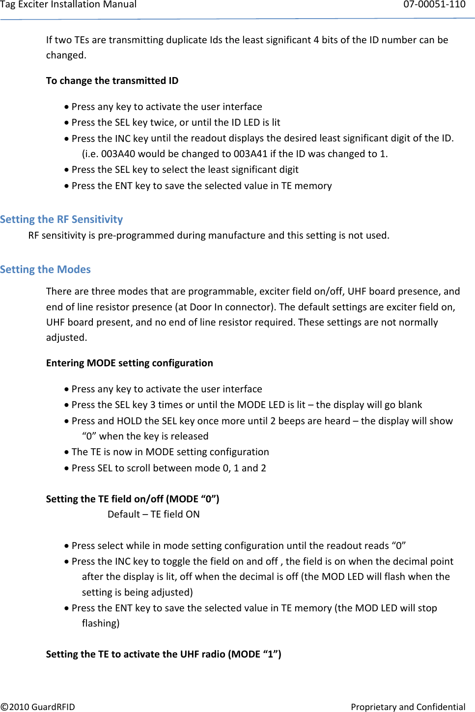 TagExciterInstallationManual 07‐00051‐110©2010GuardRFIDProprietaryandConfidentialIftwoTEsaretransmittingduplicateIdstheleastsignificant4bitsoftheIDnumbercanbechanged.TochangethetransmittedID Pressanykeytoactivatetheuserinterface PresstheSELkeytwice,oruntiltheIDLEDislit PresstheINCkeyuntilthereadoutdisplaysthedesiredleastsignificantdigitoftheID.(i.e.003A40wouldbechangedto003A41iftheIDwaschangedto1. PresstheSELkeytoselecttheleastsignificantdigit PresstheENTkeytosavetheselectedvalueinTEmemorySettingtheRFSensitivityRFsensitivityispre‐programmedduringmanufactureandthissettingisnotused.SettingtheModesTherearethreemodesthatareprogrammable,exciterfieldon/off,UHFboardpresence,andendoflineresistorpresence(atDoorInconnector).Thedefaultsettingsareexciterfieldon,UHFboardpresent,andnoendoflineresistorrequired.Thesesettingsarenotnormallyadjusted.EnteringMODEsettingconfiguration Pressanykeytoactivatetheuserinterface PresstheSELkey3timesoruntiltheMODELEDislit–thedisplaywillgoblank PressandHOLDtheSELkeyoncemoreuntil2beepsareheard–thedisplaywillshow“0”whenthekeyisreleased TheTEisnowinMODEsettingconfiguration PressSELtoscrollbetweenmode0,1and2SettingtheTEfieldon/off(MODE“0”)Default–TEfieldON Pressselectwhileinmodesettingconfigurationuntilthereadoutreads“0” PresstheINCkeytotogglethefieldonandoff,thefieldisonwhenthedecimalpointafterthedisplayislit,offwhenthedecimalisoff(theMODLEDwillflashwhenthesettingisbeingadjusted) PresstheENTkeytosavetheselectedvalueinTEmemory(theMODLEDwillstopflashing)SettingtheTEtoactivatetheUHFradio(MODE“1”)