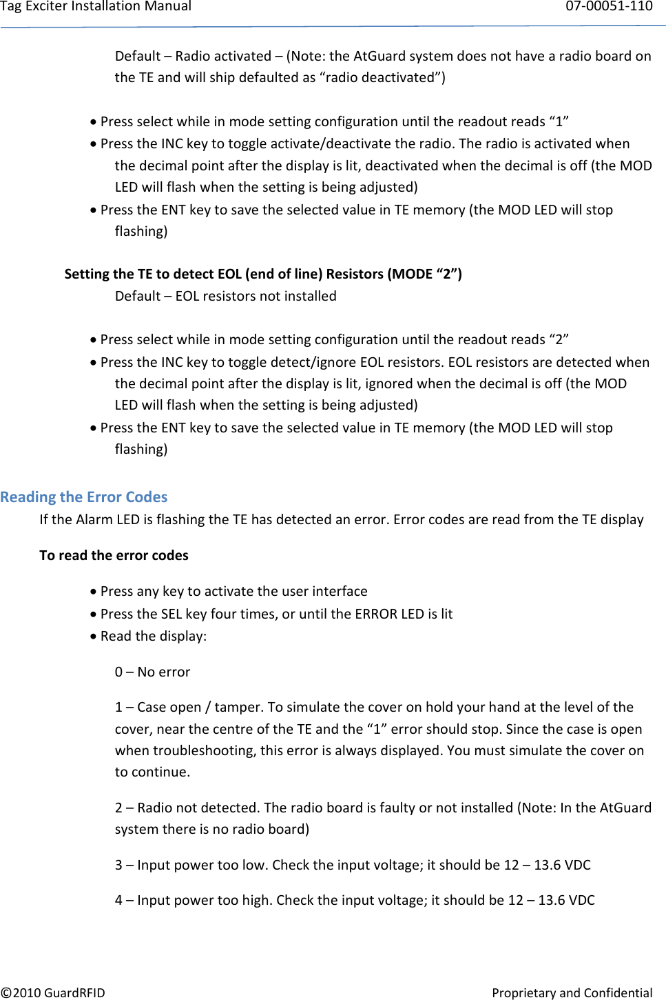 TagExciterInstallationManual 07‐00051‐110©2010GuardRFIDProprietaryandConfidentialDefault–Radioactivated–(Note:theAtGuardsystemdoesnothavearadioboardontheTEandwillshipdefaultedas“radiodeactivated”) Pressselectwhileinmodesettingconfigurationuntilthereadoutreads“1” PresstheINCkeytotoggleactivate/deactivatetheradio.Theradioisactivatedwhenthedecimalpointafterthedisplayislit,deactivatedwhenthedecimalisoff(theMODLEDwillflashwhenthesettingisbeingadjusted) PresstheENTkeytosavetheselectedvalueinTEmemory(theMODLEDwillstopflashing)SettingtheTEtodetectEOL(endofline)Resistors(MODE“2”)Default–EOLresistorsnotinstalled Pressselectwhileinmodesettingconfigurationuntilthereadoutreads“2” PresstheINCkeytotoggledetect/ignoreEOLresistors.EOLresistorsaredetectedwhenthedecimalpointafterthedisplayislit,ignoredwhenthedecimalisoff(theMODLEDwillflashwhenthesettingisbeingadjusted) PresstheENTkeytosavetheselectedvalueinTEmemory(theMODLEDwillstopflashing)ReadingtheErrorCodesIftheAlarmLEDisflashingtheTEhasdetectedanerror.ErrorcodesarereadfromtheTEdisplayToreadtheerrorcodes Pressanykeytoactivatetheuserinterface PresstheSELkeyfourtimes,oruntiltheERRORLEDislit Readthedisplay:0–Noerror1–Caseopen/tamper.Tosimulatethecoveronholdyourhandatthelevelofthecover,nearthecentreoftheTEandthe“1”errorshouldstop.Sincethecaseisopenwhentroubleshooting,thiserrorisalwaysdisplayed.Youmustsimulatethecoverontocontinue.2–Radionotdetected.Theradioboardisfaultyornotinstalled(Note:IntheAtGuardsystemthereisnoradioboard)3–Inputpowertoolow.Checktheinputvoltage;itshouldbe12–13.6VDC4–Inputpowertoohigh.Checktheinputvoltage;itshouldbe12–13.6VDC