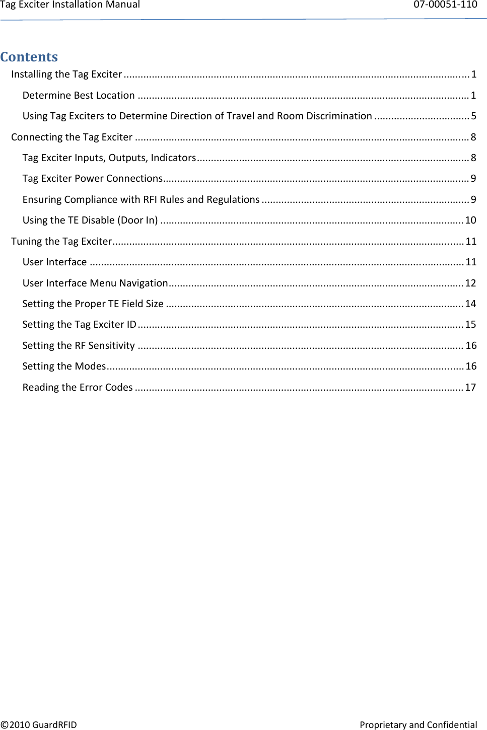 TagExciterInstallationManual 07‐00051‐110©2010GuardRFIDProprietaryandConfidentialContentsInstallingtheTagExciter ........................................................................................................................... 1 DetermineBestLocation ...................................................................................................................... 1 UsingTagExciterstoDetermineDirectionofTravelandRoomDiscrimination .................................. 5 ConnectingtheTagExciter ....................................................................................................................... 8 TagExciterInputs,Outputs,Indicators................................................................................................. 8 TagExciterPowerConnections............................................................................................................. 9 EnsuringCompliancewithRFIRulesandRegulations .......................................................................... 9 UsingtheTEDisable(DoorIn) ............................................................................................................10 TuningtheTagExciter............................................................................................................................. 11 UserInterface .....................................................................................................................................11 UserInterfaceMenuNavigation.........................................................................................................12 SettingtheProperTEFieldSize ..........................................................................................................14 SettingtheTagExciterID....................................................................................................................15 SettingtheRFSensitivity .................................................................................................................... 16 SettingtheModes...............................................................................................................................16 ReadingtheErrorCodes .....................................................................................................................17 