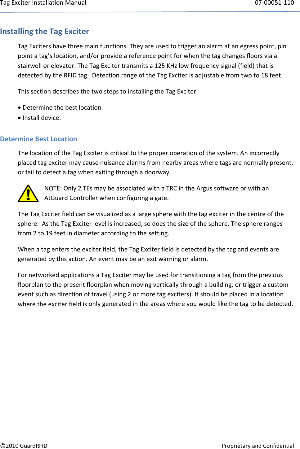 TagExciterInstallationManual 07‐00051‐110©2010GuardRFIDProprietaryandConfidentialInstallingtheTagExciterTagExcitershavethreemainfunctions.Theyareusedtotriggeranalarmatanegresspoint,pinpointatag’slocation,and/orprovideareferencepointforwhenthetagchangesfloorsviaastairwellorelevator.TheTagExcitertransmitsa125KHzlowfrequencysignal(field)thatisdetectedbytheRFIDtag.DetectionrangeoftheTagExciterisadjustablefromtwoto18feet.ThissectiondescribesthetwostepstoinstallingtheTagExciter: Determinethebestlocation Installdevice.DetermineBestLocationThelocationoftheTagExciteriscriticaltotheproperoperationofthesystem.Anincorrectlyplacedtagexcitermaycausenuisancealarmsfromnearbyareaswheretagsarenormallypresent,orfailtodetectatagwhenexitingthroughadoorway.NOTE:Only2TEsmaybeassociatedwithaTRCintheArgussoftwareorwithanAtGuardControllerwhenconfiguringagate.TheTagExciterfieldcanbevisualizedasalargespherewiththetagexciterinthecentreofthesphere.AstheTagExciterlevelisincreased,sodoesthesizeofthesphere.Thesphererangesfrom2to19feetindiameteraccordingtothesetting.Whenatagenterstheexciterfield,theTagExciterfieldisdetectedbythetagandeventsaregeneratedbythisaction.Aneventmaybeanexitwarningoralarm.FornetworkedapplicationsaTagExcitermaybeusedfortransitioningatagfromthepreviousfloorplantothepresentfloorplanwhenmovingverticallythroughabuilding,ortriggeracustomeventsuchasdirectionoftravel(using2ormoretagexciters).Itshouldbeplacedinalocationwheretheexciterfieldisonlygeneratedintheareaswhereyouwouldlikethetagtobedetected.