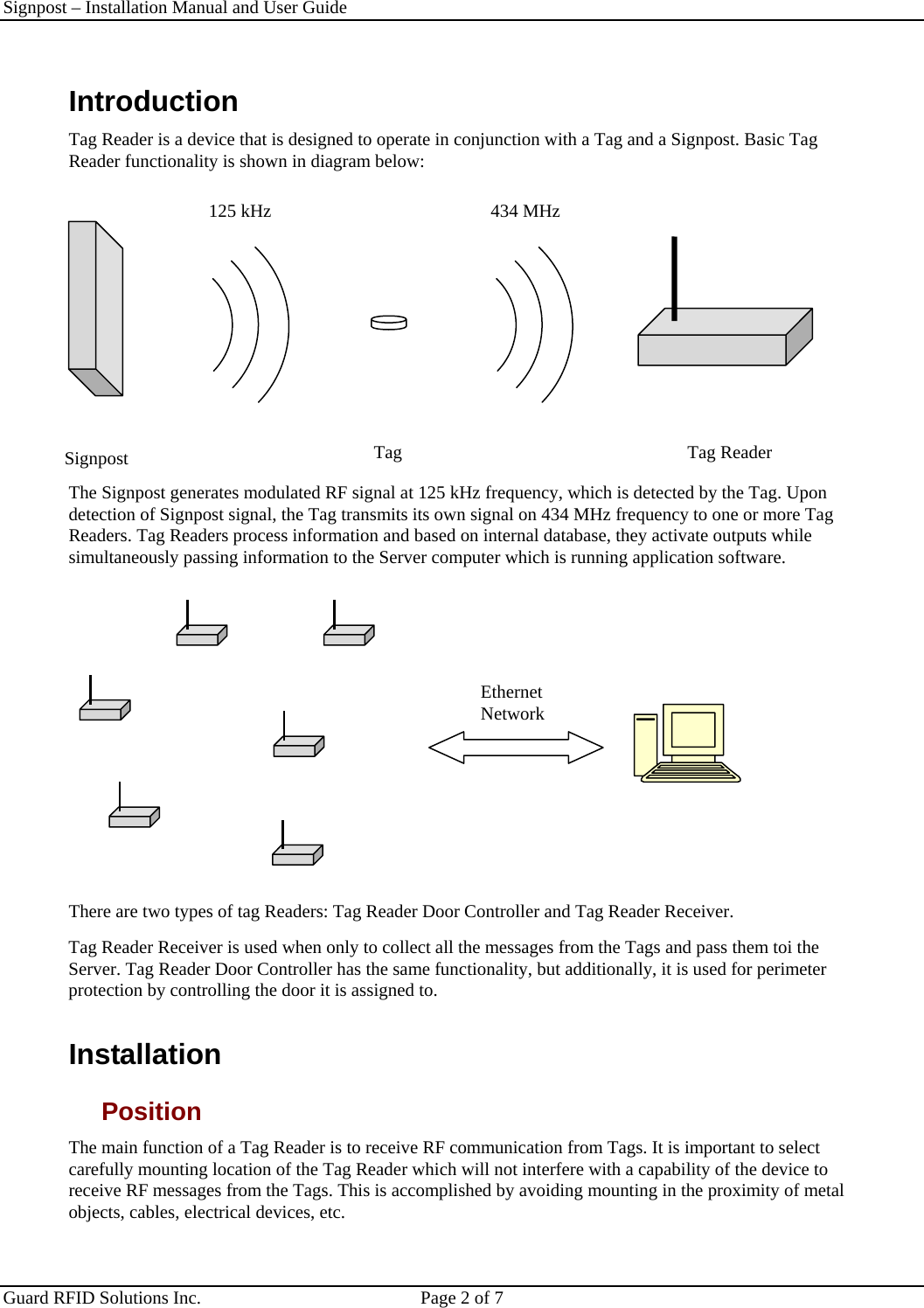 Signpost – Installation Manual and User Guide       Guard RFID Solutions Inc.  Page 2 of 7   Introduction  Tag Reader is a device that is designed to operate in conjunction with a Tag and a Signpost. Basic Tag Reader functionality is shown in diagram below:     The Signpost generates modulated RF signal at 125 kHz frequency, which is detected by the Tag. Upon detection of Signpost signal, the Tag transmits its own signal on 434 MHz frequency to one or more Tag Readers. Tag Readers process information and based on internal database, they activate outputs while simultaneously passing information to the Server computer which is running application software.   There are two types of tag Readers: Tag Reader Door Controller and Tag Reader Receiver.  Tag Reader Receiver is used when only to collect all the messages from the Tags and pass them toi the Server. Tag Reader Door Controller has the same functionality, but additionally, it is used for perimeter protection by controlling the door it is assigned to. Installation Position The main function of a Tag Reader is to receive RF communication from Tags. It is important to select carefully mounting location of the Tag Reader which will not interfere with a capability of the device to receive RF messages from the Tags. This is accomplished by avoiding mounting in the proximity of metal objects, cables, electrical devices, etc.  Signpost 125 kHz Tag Tag Reader 434 MHz Ethernet Network 