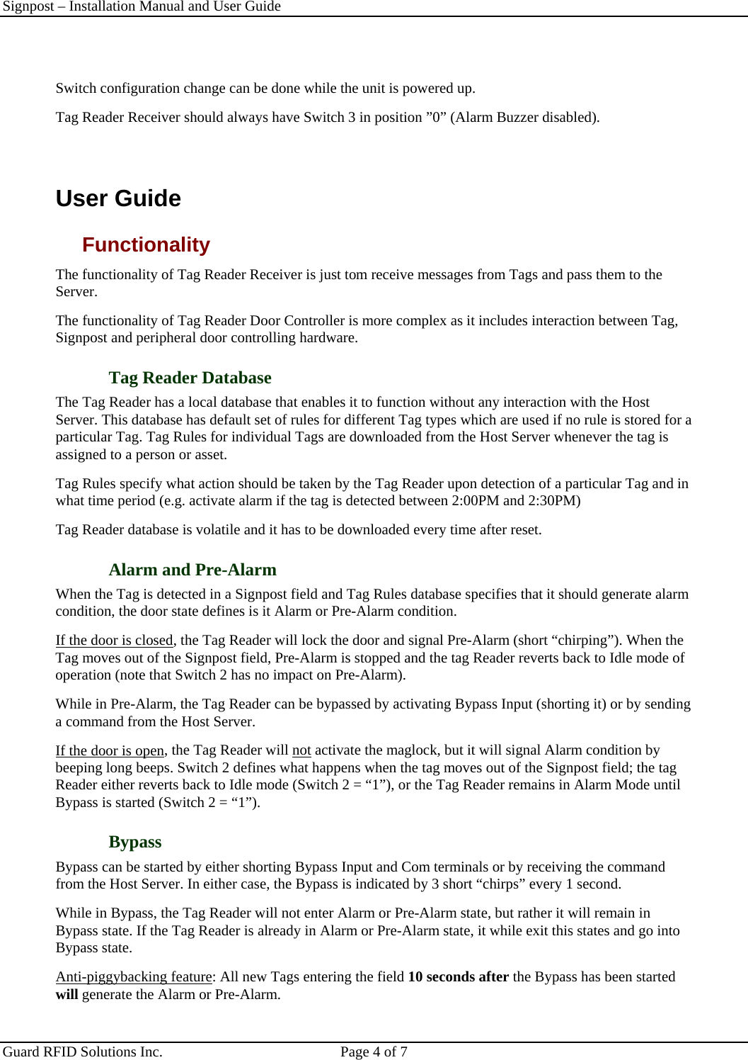 Signpost – Installation Manual and User Guide       Guard RFID Solutions Inc.  Page 4 of 7    Switch configuration change can be done while the unit is powered up.  Tag Reader Receiver should always have Switch 3 in position ”0” (Alarm Buzzer disabled).  User Guide Functionality The functionality of Tag Reader Receiver is just tom receive messages from Tags and pass them to the Server. The functionality of Tag Reader Door Controller is more complex as it includes interaction between Tag, Signpost and peripheral door controlling hardware. Tag Reader Database The Tag Reader has a local database that enables it to function without any interaction with the Host Server. This database has default set of rules for different Tag types which are used if no rule is stored for a particular Tag. Tag Rules for individual Tags are downloaded from the Host Server whenever the tag is assigned to a person or asset.  Tag Rules specify what action should be taken by the Tag Reader upon detection of a particular Tag and in what time period (e.g. activate alarm if the tag is detected between 2:00PM and 2:30PM) Tag Reader database is volatile and it has to be downloaded every time after reset. Alarm and Pre-Alarm When the Tag is detected in a Signpost field and Tag Rules database specifies that it should generate alarm condition, the door state defines is it Alarm or Pre-Alarm condition.  If the door is closed, the Tag Reader will lock the door and signal Pre-Alarm (short “chirping”). When the Tag moves out of the Signpost field, Pre-Alarm is stopped and the tag Reader reverts back to Idle mode of operation (note that Switch 2 has no impact on Pre-Alarm). While in Pre-Alarm, the Tag Reader can be bypassed by activating Bypass Input (shorting it) or by sending a command from the Host Server. If the door is open, the Tag Reader will not activate the maglock, but it will signal Alarm condition by beeping long beeps. Switch 2 defines what happens when the tag moves out of the Signpost field; the tag Reader either reverts back to Idle mode (Switch 2 = “1”), or the Tag Reader remains in Alarm Mode until Bypass is started (Switch 2 = “1”). Bypass Bypass can be started by either shorting Bypass Input and Com terminals or by receiving the command from the Host Server. In either case, the Bypass is indicated by 3 short “chirps” every 1 second.  While in Bypass, the Tag Reader will not enter Alarm or Pre-Alarm state, but rather it will remain in Bypass state. If the Tag Reader is already in Alarm or Pre-Alarm state, it while exit this states and go into Bypass state. Anti-piggybacking feature: All new Tags entering the field 10 seconds after the Bypass has been started will generate the Alarm or Pre-Alarm.   