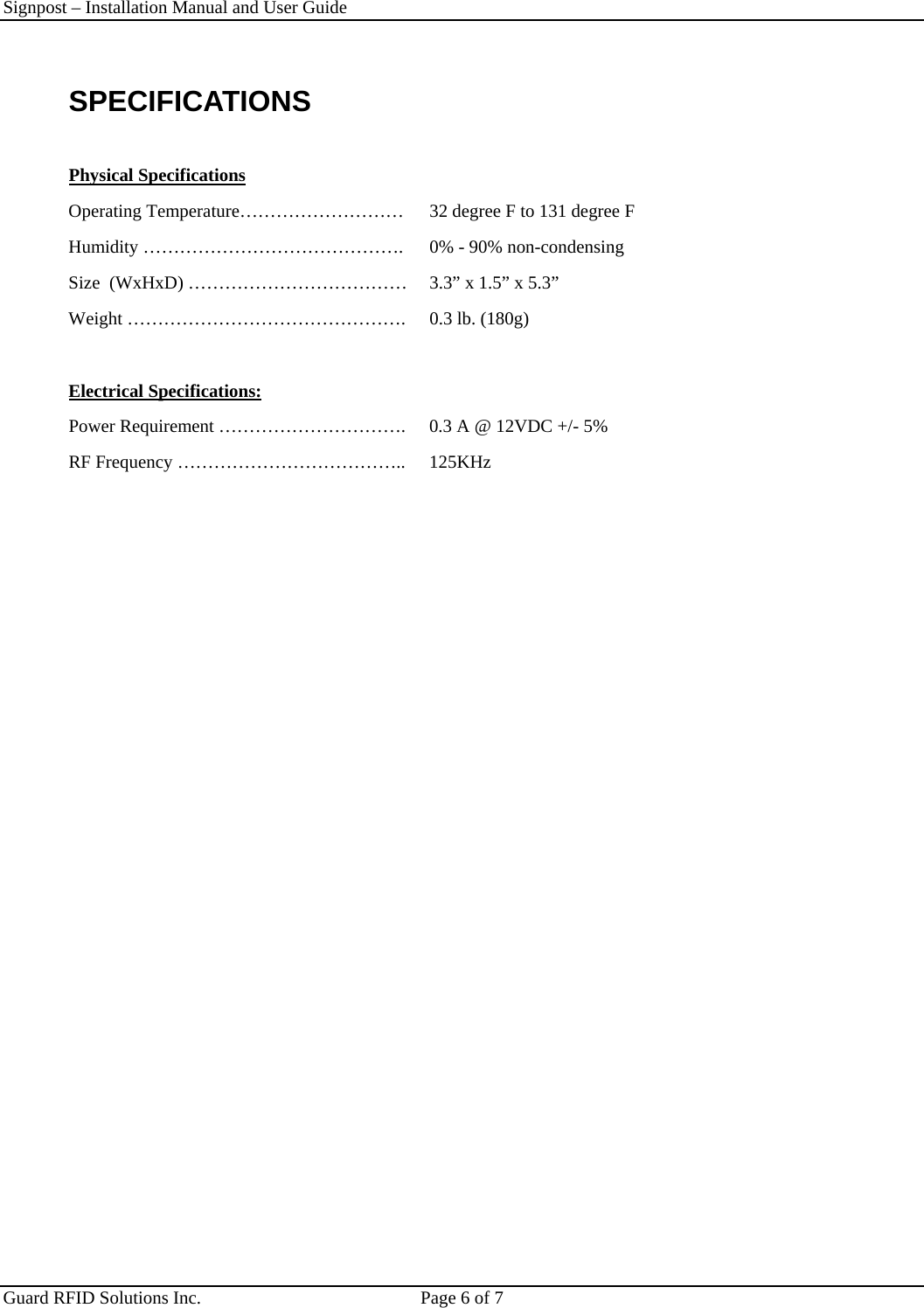 Signpost – Installation Manual and User Guide       Guard RFID Solutions Inc.  Page 6 of 7   SPECIFICATIONS  Physical Specifications Operating Temperature………………………  32 degree F to 131 degree F Humidity …………………………………….   0% - 90% non-condensing Size  (WxHxD) ………………………………  3.3” x 1.5” x 5.3” Weight ……………………………………….  0.3 lb. (180g)  Electrical Specifications: Power Requirement ………………………….  0.3 A @ 12VDC +/- 5% RF Frequency ………………………………..  125KHz   