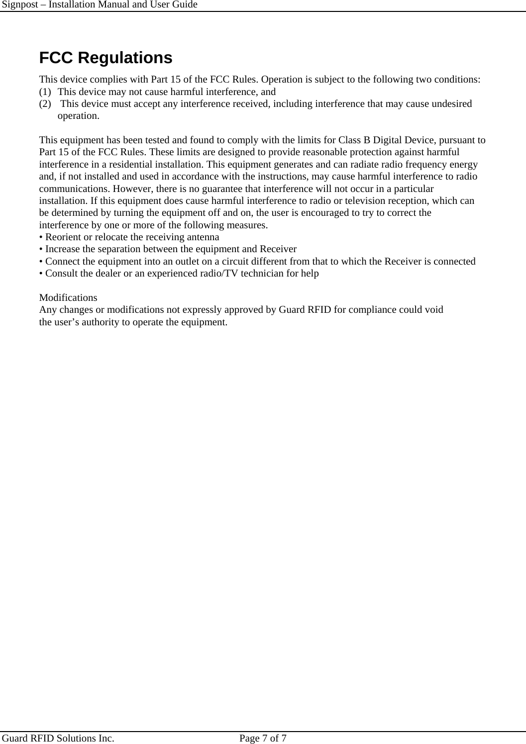Signpost – Installation Manual and User Guide       Guard RFID Solutions Inc.  Page 7 of 7   FCC Regulations This device complies with Part 15 of the FCC Rules. Operation is subject to the following two conditions: (1)  This device may not cause harmful interference, and  (2)   This device must accept any interference received, including interference that may cause undesired operation.  This equipment has been tested and found to comply with the limits for Class B Digital Device, pursuant to Part 15 of the FCC Rules. These limits are designed to provide reasonable protection against harmful interference in a residential installation. This equipment generates and can radiate radio frequency energy and, if not installed and used in accordance with the instructions, may cause harmful interference to radio communications. However, there is no guarantee that interference will not occur in a particular installation. If this equipment does cause harmful interference to radio or television reception, which can be determined by turning the equipment off and on, the user is encouraged to try to correct the interference by one or more of the following measures. • Reorient or relocate the receiving antenna • Increase the separation between the equipment and Receiver • Connect the equipment into an outlet on a circuit different from that to which the Receiver is connected • Consult the dealer or an experienced radio/TV technician for help  Modifications Any changes or modifications not expressly approved by Guard RFID for compliance could void the user’s authority to operate the equipment.    