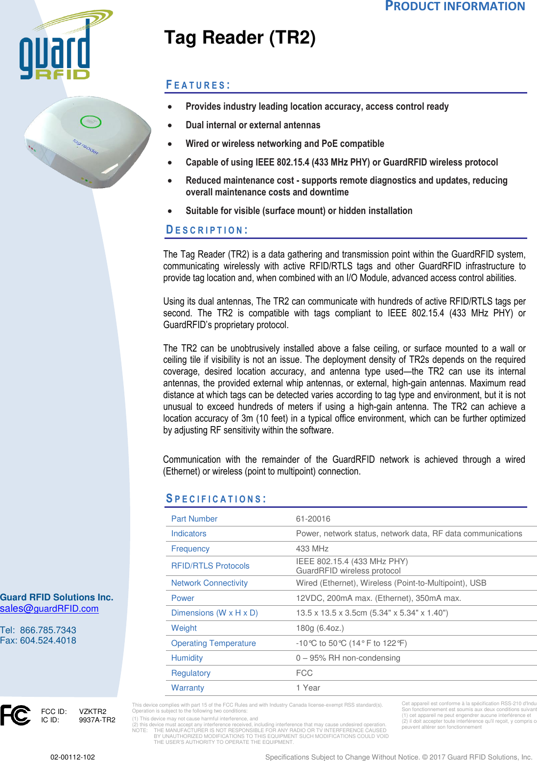 PRODUCT INFORMATION   02-00112-102  Specifications Subject to Change Without Notice. © 2017 Guard RFID Solutions, Inc.       Cet appareil est conforme à la spécification RSS-210 d&apos;Industry Canada. Son fonctionnement est soumis aux deux conditions suivantes:  (1) cet appareil ne peut engendrer aucune interférence et   (2) il doit accepter toute interférence qu&apos;il reçoit, y compris celles qui peuvent altérer son fonctionnement      Guard RFID Solutions Inc. sales@guardRFID.com  Tel:  866.785.7343 Fax: 604.524.4018  This device complies with part 15 of the FCC Rules and with Industry Canada license‐exempt RSS standard(s). Operation is subject to the following two conditions:  (1) This device may not cause harmful interference, and  (2) this device must accept any interference received, including interference that may cause undesired operation. NOTE:    THE MANUFACTURER IS NOT RESPONSIBLE FOR ANY RADIO OR TV INTERFERENCE CAUSED BY UNAUTHORIZED MODIFICATIONS TO THIS EQUIPMENT SUCH MODIFICATIONS COULD VOID THE USER’S AUTHORITY TO OPERATE THE EQUIPMENT.  FCC ID:   VZKTR2 IC ID:  9937A-TR2    Tag Reader (TR2)   FE A T U R E S :   • Provides industry leading location accuracy, access control ready • Dual internal or external antennas • Wired or wireless networking and PoE compatible  • Capable of using IEEE 802.15.4 (433 MHz PHY) or GuardRFID wireless protocol • Reduced maintenance cost - supports remote diagnostics and updates, reducing overall maintenance costs and downtime  • Suitable for visible (surface mount) or hidden installation  DE S C R I P T I O N :    The Tag Reader (TR2) is a data gathering and transmission point within the GuardRFID system, communicating  wirelessly  with  active  RFID/RTLS  tags  and  other  GuardRFID  infrastructure  to provide tag location and, when combined with an I/O Module, advanced access control abilities.  Using its dual antennas, The TR2 can communicate with hundreds of active RFID/RTLS tags per second.  The  TR2  is  compatible  with  tags  compliant  to  IEEE  802.15.4  (433  MHz  PHY)  or GuardRFID’s proprietary protocol.    The  TR2 can be  unobtrusively  installed  above  a  false  ceiling,  or  surface  mounted  to  a  wall  or ceiling tile if visibility is not an issue. The deployment density of TR2s depends on the required coverage,  desired  location  accuracy,  and  antenna  type  used—the  TR2  can  use  its  internal antennas, the provided external whip antennas, or external, high-gain antennas. Maximum read distance at which tags can be detected varies according to tag type and environment, but it is not unusual  to  exceed  hundreds  of  meters  if  using  a  high-gain  antenna.  The  TR2  can  achieve  a location accuracy of 3m (10 feet) in a typical office environment, which can be further optimized by adjusting RF sensitivity within the software.   Communication  with  the  remainder  of  the  GuardRFID  network  is  achieved  through  a  wired (Ethernet) or wireless (point to multipoint) connection.   SP E C I F I C A T I O N S :        Part Number 61-20016  Indicators Power, network status, network data, RF data communications Frequency  433 MHz   RFID/RTLS Protocols IEEE 802.15.4 (433 MHz PHY)  GuardRFID wireless protocol Network Connectivity Wired (Ethernet), Wireless (Point-to-Multipoint), USB Power  12VDC, 200mA max. (Ethernet), 350mA max.  Dimensions (W x H x D)  13.5 x 13.5 x 3.5cm (5.34&quot; x 5.34&quot; x 1.40&quot;) Weight  180g (6.4oz.)  Operating Temperature  -10°C to 50°C (14° F to 122°F)  Humidity  0 – 95% RH non-condensing  Regulatory FCC Warranty 1 Year 