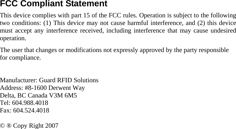 FCC Compliant Statement This device complies with part 15 of the FCC rules. Operation is subject to the following two conditions: (1) This device may not cause harmful interference, and (2) this device must accept any interference received, including interference that may cause undesired operation. The user that changes or modifications not expressly approved by the party responsible for compliance.    Manufacturer: Guard RFID Solutions Address: #8-1600 Derwent Way Delta, BC Canada V3M 6M5 Tel: 604.988.4018 Fax: 604.524.4018  © ® Copy Right 2007     