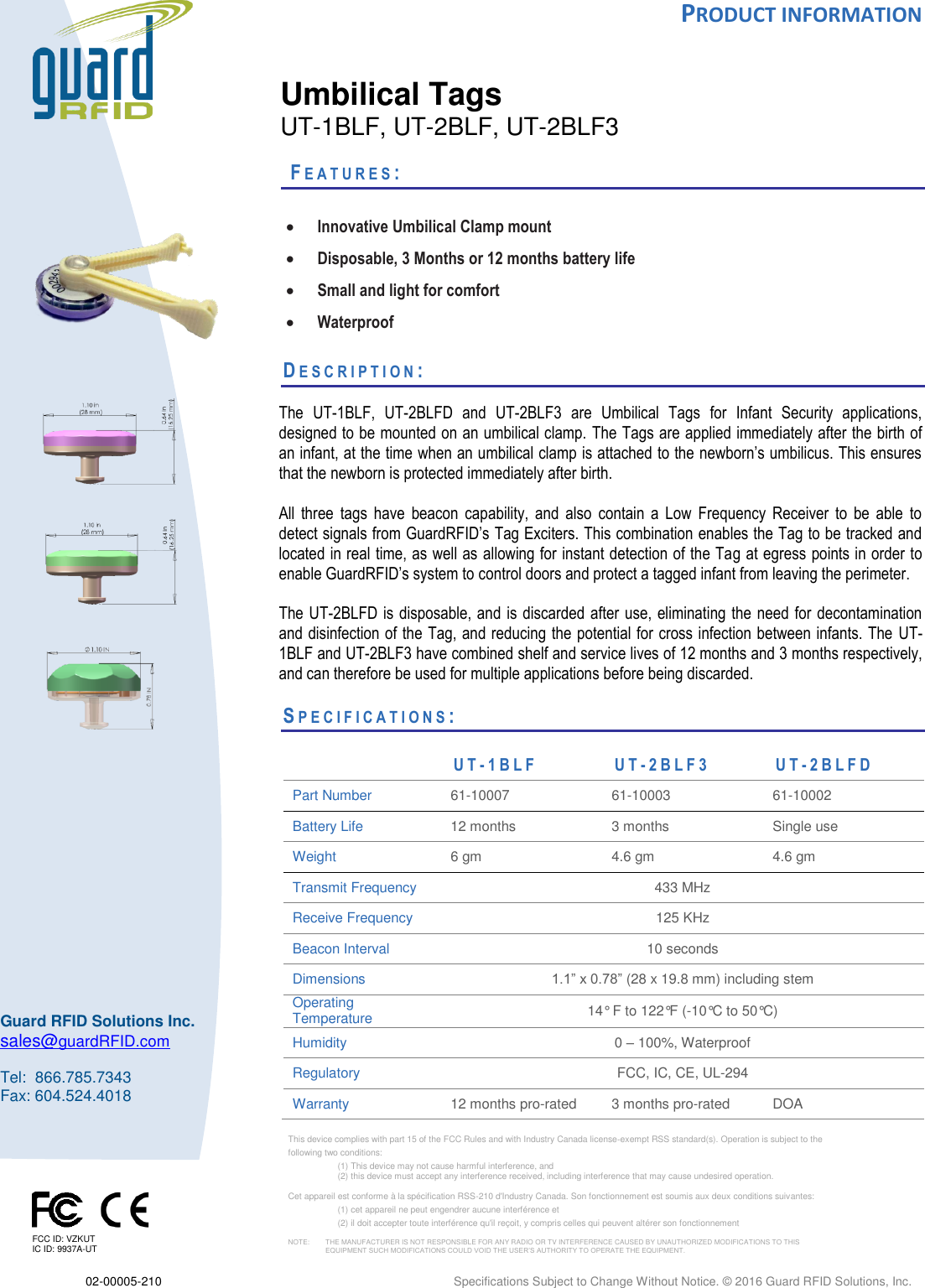  PRODUCT INFORMATION  02-00005-210    Specifications Subject to Change Without Notice. © 2016 Guard RFID Solutions, Inc.      This device complies with part 15 of the FCC Rules and with Industry Canada license‐exempt RSS standard(s). Operation is subject to the  following two conditions:  (1) This device may not cause harmful interference, and  (2) this device must accept any interference received, including interference that may cause undesired operation.  Cet appareil est conforme à la spécification RSS-210 d&apos;Industry Canada. Son fonctionnement est soumis aux deux conditions suivantes:  (1) cet appareil ne peut engendrer aucune interférence et  (2) il doit accepter toute interférence qu&apos;il reçoit, y compris celles qui peuvent altérer son fonctionnement  NOTE:     THE MANUFACTURER IS NOT RESPONSIBLE FOR ANY RADIO OR TV INTERFERENCE CAUSED BY UNAUTHORIZED MODIFICATIONS TO THIS    EQUIPMENT SUCH MODIFICATIONS COULD VOID THE USER’S AUTHORITY TO OPERATE THE EQUIPMENT.       Guard RFID Solutions Inc. sales@guardRFID.com  Tel:  866.785.7343 Fax: 604.524.4018    Umbilical Tags UT-1BLF, UT-2BLF, UT-2BLF3   FE A T U R E S :    Innovative Umbilical Clamp mount  Disposable, 3 Months or 12 months battery life  Small and light for comfort  Waterproof  DE S C R I P T I O N :    The  UT-1BLF,  UT-2BLFD  and  UT-2BLF3  are  Umbilical  Tags  for  Infant  Security  applications, designed to be mounted on an umbilical clamp. The Tags are applied immediately after the birth of an infant, at the time when an umbilical clamp is attached to the newborn’s umbilicus. This ensures that the newborn is protected immediately after birth.  All  three  tags  have  beacon  capability,  and  also  contain  a  Low  Frequency  Receiver  to  be  able  to detect signals from GuardRFID’s Tag Exciters. This combination enables the Tag to be tracked and located in real time, as well as allowing for instant detection of the Tag at egress points in order to enable GuardRFID’s system to control doors and protect a tagged infant from leaving the perimeter.   The UT-2BLFD is disposable,  and is discarded after use, eliminating the need for decontamination and disinfection of the Tag, and reducing the potential for cross infection between infants. The  UT-1BLF and UT-2BLF3 have combined shelf and service lives of 12 months and 3 months respectively, and can therefore be used for multiple applications before being discarded.    SPEC I F I C A T I O N S :           UT- 1 B L F  U T - 2 B L F 3  UT- 2 B L F D  Part Number 61-10007   61-10003 61-10002   Battery Life  12 months 3 months Single use Weight 6 gm 4.6 gm 4.6 gm Transmit Frequency 433 MHz Receive Frequency 125 KHz Beacon Interval 10 seconds Dimensions 1.1” x 0.78” (28 x 19.8 mm) including stem Operating Temperature  14° F to 122°F (-10°C to 50°C) Humidity 0 – 100%, Waterproof Regulatory FCC, IC, CE, UL-294 Warranty 12 months pro-rated  3 months pro-rated DOA     FCC ID: VZKUT IC ID: 9937A-UT 