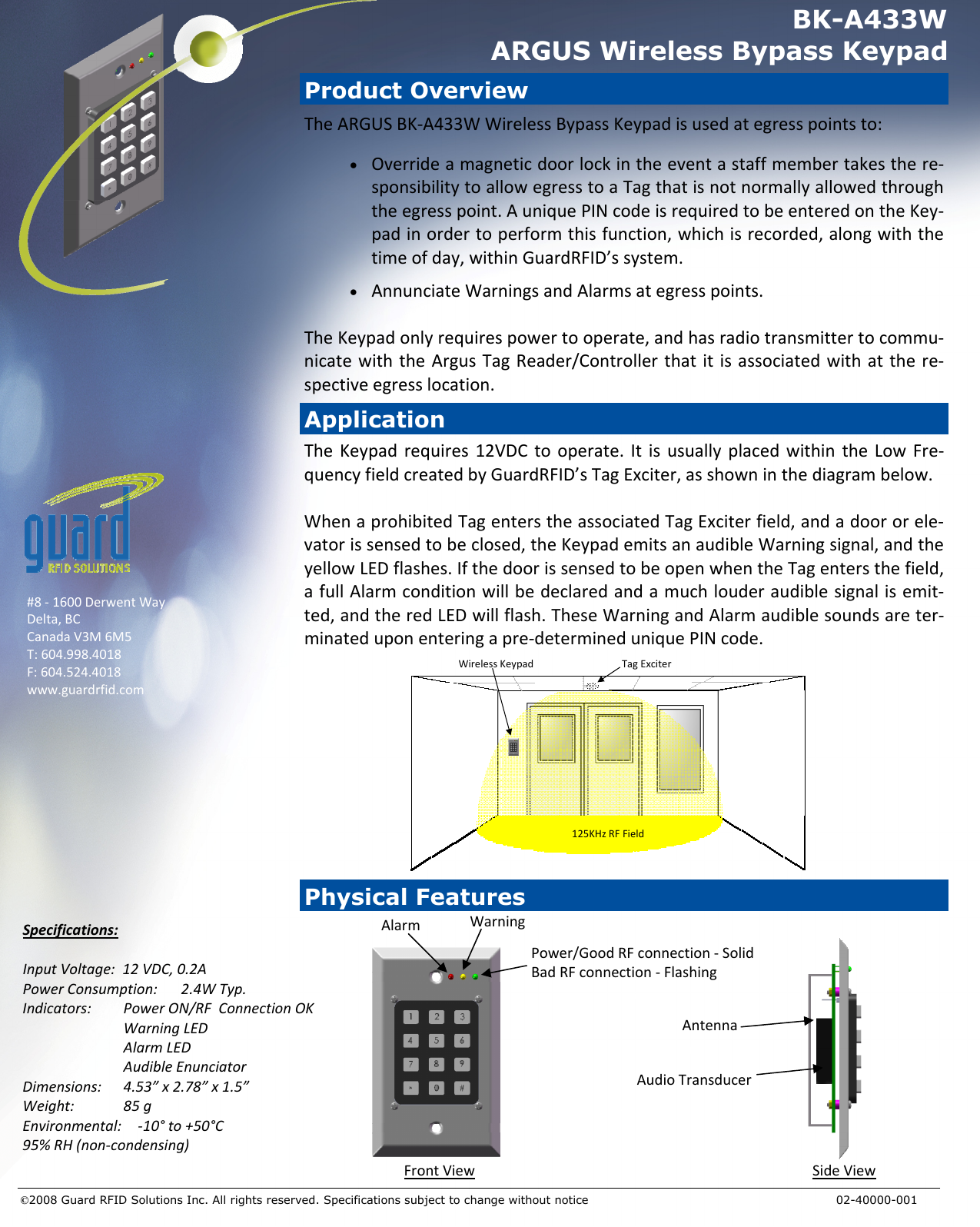 Specifications:InputVoltage:12VDC,0.2APowerConsumption:2.4WTyp.Indicators:PowerON/RFConnectionOKWarningLEDAlarmLEDAudibleEnunciatorDimensions:4.53”x2.78”x1.5”Weight:85gEnvironmental:‐10°to+50°C95%RH(non‐condensing)Application #8‐1600DerwentWayDelta,BCCanadaV3M6M5T:604.998.4018F:604.524.4018www.guardrfid.com Power/GoodRFconnection‐SolidBadRFconnection‐Flashing©2008 Guard RFID Solutions Inc. All rights reserved. Specifications subject to change without notice            02-40000-001 BK-A433W ARGUS Wireless Bypass Keypad TheKeypadrequires12VDCtooperate.ItisusuallyplacedwithintheLowFre‐quencyfieldcreatedbyGuardRFID’sTagExciter,asshowninthediagrambelow.WhenaprohibitedTagenterstheassociatedTagExciterfield,andadoororele‐vatorissensedtobeclosed,theKeypademitsanaudibleWarningsignal,andtheyellowLEDflashes.IfthedoorissensedtobeopenwhentheTagentersthefield,afullAlarmconditionwillbedeclaredandamuchlouderaudiblesignalisemit‐ted,andtheredLEDwillflash.TheseWarningandAlarmaudiblesoundsareter‐minateduponenteringapre‐determineduniquePINcode.AlarmWarning125KHzRFFieldTagExciterWirelessKeypadProduct Overview TheARGUSBK‐A433WWirelessBypassKeypadisusedategresspointsto:•  Overrideamagneticdoorlockintheeventastaffmembertakesthere‐sponsibilitytoallowegresstoaTagthatisnotnormallyallowedthroughtheegresspoint.AuniquePINcodeisrequiredtobeenteredontheKey‐padinordertoperformthisfunction,whichisrecorded,alongwiththetimeofday,withinGuardRFID’ssystem.•  AnnunciateWarningsandAlarmsategresspoints.TheKeypadonlyrequirespowertooperate,andhasradiotransmittertocommu‐nicatewiththeArgusTagReader/Controllerthatitisassociatedwithatthere‐spectiveegresslocation.AntennaAudioTransducerFrontViewSideViewPhysical Features 