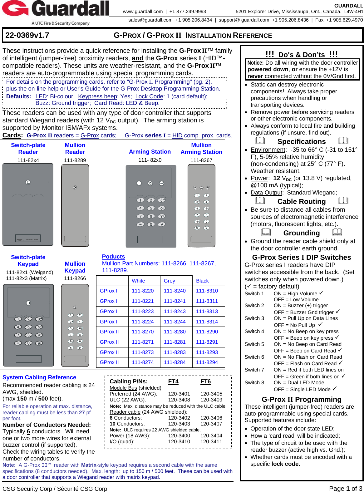     22-0369v1.7  G-PROX / G-PROX II INSTALLATION REFERENCE  CSG Security Corp / Sécurité CSG Corp Page 1 of 3  GUARDALL 5201 Explorer Drive, Mississauga, Ont., Canada.  L4W-4H1sales@guardall.com  +1 905.206.8434  |  support@ guardall.com  +1 905.206.8436  |  Fax: +1 905.629.4970www.guardall.com  |  +1 877.249.9993 These instructions provide a quick reference for installing the G-Prox II™ family of intelligent (jumper-free) proximity readers, and the G-Prox series I (HID™-compatible readers). These units are weather-resistant, and the G-Prox II™ readers are auto-programmable using special programming cards.   These readers can be used with any type of door controller that supports standard Wiegand readers (with 12 VDC output).  The arming station is supported by Monitor ISM/AFx systems.   Cards:  G-Prox II readers = G-Prox cards;     G-Prox series I = HID comp. prox. cards. Switch-plate Reader 111-82x4  Mullion  Reader 111-8289    Arming Station 111- 82x0 Mullion  Arming Station111-8267  Switch-plate Keypad  111-82x1 (Weigand)  111-82x3 (Matrix)  Mullion Keypad 111-8266   Poducts   Mullion Part Numbers: 111-8266, 111-8267,  111-8289.   White Grey Black GProx I  111-8220  111-8240  111-8310 GProx I  111-8221  111-8241  111-8311 GProx I  111-8223  111-8243  111-8313 GProx I  111-8224  111-8244  111-8314 GProx II  111-8270  111-8280  111-8290 GProx II  111-8271  111-8281  111-8291 GProx II  111-8273  111-8283  111-8293 GProx II  111-8274  111-8284  111-8294   System Cabling Reference Recommended reader cabling is 24 AWG, shielded.   (max 150 m / 500 feet). For reliable operation at max. distance, reader cabling must be less than 27 pf per foot. Number of Conductors Needed: Typically 6 conductors.  Will need one or two more wires for external buzzer control (if supported). Check the wiring tables to verify the number of conductors. Note:  A G-Prox II™ reader with Matrix-style keypad requires a second cable with the same specifications (8 conductors needed).  Max. length:  up to 150 m / 500 feet.  These can be used with a door controller that supports a Wiegand reader with matrix keypad.  !!!  Do&apos;s &amp; Don’ts  !!!  Notice: Do all wiring with the door controller powered down, or ensure the +12V is never connected without the 0V/Gnd first. •  Static can destroy electronic components!  Always take proper precautions when handling or transporting devices. •  Remove power before servicing readers or other electronic components. •  Always conform to local fire and building regulations (if unsure, find out).       Specifications       • Environment:  -35 to 66° C (-31 to 151° F), 5-95% relative humidity (non-condensing) at 25° C (77° F). Weather resistant. • Power:  12 VDC (or 13.8 V) regulated, @100 mA (typical); • Data Output:  Standard Wiegand;       Cable Routing       • Be sure to distance all cables from sources of electromagnetic interference (motors, fluorescent lights, etc.).       Grounding       • Ground the reader cable shield only at the door controller earth ground. G-Prox Series I DIP Switches   G-Prox series I readers have DIP switches accessible from the back.  (Set switches only when powered down.) (9 = factory default) Switch 1  ON = High Volume 9   OFF = Low Volume Switch 2  ON = Buzzer (+) trigger   OFF = Buzzer Gnd trigger 9 Switch 3  ON = Pull Up on Data Lines   OFF = No Pull Up  9 Switch 4  ON = No Beep on key press   OFF = Beep on key press 9 Switch 5  ON = No Beep on Card Read   OFF = Beep on Card Read 9 Switch 6  ON = No Flash on Card Read   OFF = Flash on Card Read 9 Switch 7  ON = Red if both LED lines on   OFF = Green if both lines on 9 Switch 8  ON = Dual LED Mode   OFF = Single LED Mode 9 G-Prox II Programming These intelligent (jumper-free) readers are auto-programmable using special cards.  Supported features include: •  Operation of the door state LED; •  How a &apos;card read&apos; will be indicated; •  The type of circuit to be used with the          reader buzzer (active high vs. Gnd.); •  Whether cards must be encoded with a  specific lock code. For details on the programming cards, refer to &quot;G-Prox II Programming&quot; (pg. 2), plus the on-line help or User&apos;s Guide for the G-Prox Desktop Programming Station. Defaults:  LED: Bi-colour;  Keypress beep: Yes;  Lock Code: 1 (card default);    Buzz: Ground trigger;  Card Read: LED &amp; Beep. Cabling P/Ns: FT4 FT6 Module Bus (shielded) Preferred (24 AWG):  120-3401  120-3405 ULC (22 AWG):  120-3408  120-3409 Note:  Max. distance may be reduced with the ULC cable. Reader cable (24 AWG shielded): 6 Conductors:  120-3402  120-3406 10 Conductors:  120-3403  120-3407 Note:  ULC requires 22 AWG shielded cable. Power (18 AWG):  120-3400  120-3404 I/O (quad):  120-3410  120-3411 