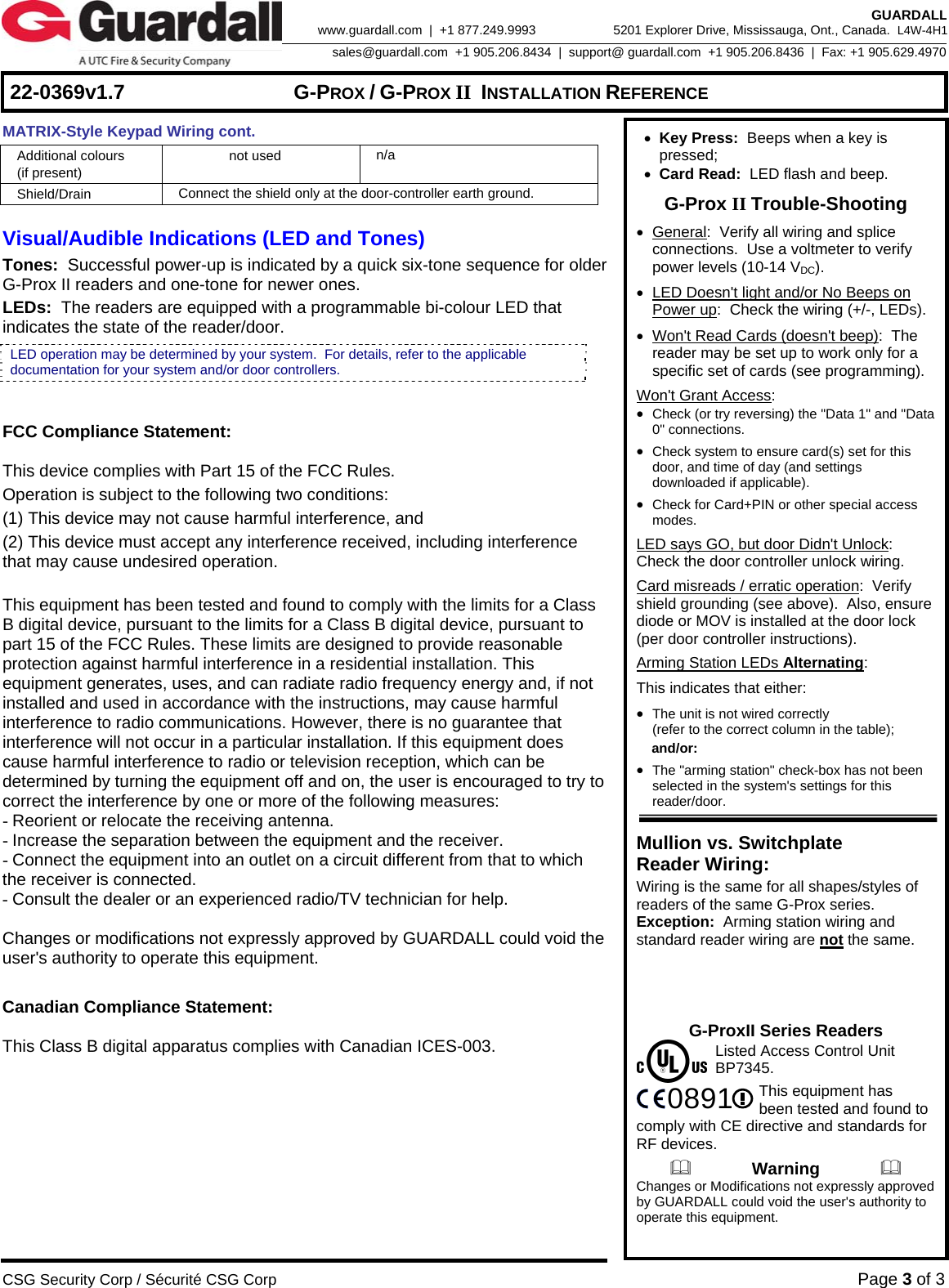     22-0369v1.7  G-PROX / G-PROX II INSTALLATION REFERENCE  CSG Security Corp / Sécurité CSG Corp Page 3 of 3  GUARDALL 5201 Explorer Drive, Mississauga, Ont., Canada.  L4W-4H1sales@guardall.com  +1 905.206.8434  |  support@ guardall.com  +1 905.206.8436  |  Fax: +1 905.629.4970www.guardall.com  |  +1 877.249.9993 MATRIX-Style Keypad Wiring cont. Additional colours  (if present) not used  n/a Shield/Drain  Connect the shield only at the door-controller earth ground.  Visual/Audible Indications (LED and Tones) Tones:  Successful power-up is indicated by a quick six-tone sequence for older G-Prox II readers and one-tone for newer ones. LEDs:  The readers are equipped with a programmable bi-colour LED that indicates the state of the reader/door.    FCC Compliance Statement:   This device complies with Part 15 of the FCC Rules.  Operation is subject to the following two conditions: (1) This device may not cause harmful interference, and  (2) This device must accept any interference received, including interference that may cause undesired operation.  This equipment has been tested and found to comply with the limits for a Class B digital device, pursuant to the limits for a Class B digital device, pursuant to part 15 of the FCC Rules. These limits are designed to provide reasonable protection against harmful interference in a residential installation. This equipment generates, uses, and can radiate radio frequency energy and, if not installed and used in accordance with the instructions, may cause harmful interference to radio communications. However, there is no guarantee that interference will not occur in a particular installation. If this equipment does cause harmful interference to radio or television reception, which can be determined by turning the equipment off and on, the user is encouraged to try to correct the interference by one or more of the following measures: - Reorient or relocate the receiving antenna. - Increase the separation between the equipment and the receiver. - Connect the equipment into an outlet on a circuit different from that to which the receiver is connected. - Consult the dealer or an experienced radio/TV technician for help.  Changes or modifications not expressly approved by GUARDALL could void the user&apos;s authority to operate this equipment.  Canadian Compliance Statement:  This Class B digital apparatus complies with Canadian ICES-003.    • Key Press:  Beeps when a key is pressed;  • Card Read:  LED flash and beep. G-Prox II Trouble-Shooting • General:  Verify all wiring and splice connections.  Use a voltmeter to verify power levels (10-14 VDC). •  LED Doesn&apos;t light and/or No Beeps on Power up:  Check the wiring (+/-, LEDs). •  Won&apos;t Read Cards (doesn&apos;t beep):  The reader may be set up to work only for a specific set of cards (see programming). Won&apos;t Grant Access: • Check (or try reversing) the &quot;Data 1&quot; and &quot;Data 0&quot; connections. • Check system to ensure card(s) set for this door, and time of day (and settings downloaded if applicable). • Check for Card+PIN or other special access modes. LED says GO, but door Didn&apos;t Unlock:  Check the door controller unlock wiring. Card misreads / erratic operation:  Verify shield grounding (see above).  Also, ensure diode or MOV is installed at the door lock (per door controller instructions). Arming Station LEDs Alternating: This indicates that either: • The unit is not wired correctly  (refer to the correct column in the table);  and/or: • The &quot;arming station&quot; check-box has not been selected in the system&apos;s settings for this reader/door.  Mullion vs. Switchplate  Reader Wiring: Wiring is the same for all shapes/styles of readers of the same G-Prox series.  Exception:  Arming station wiring and standard reader wiring are not the same.     G-ProxII Series Readers    Listed Access Control Unit  BP7345.    This equipment has   been tested and found to comply with CE directive and standards for RF devices.               Warning               Changes or Modifications not expressly approved by GUARDALL could void the user&apos;s authority to operate this equipment. 0891LED operation may be determined by your system.  For details, refer to the applicable documentation for your system and/or door controllers. 