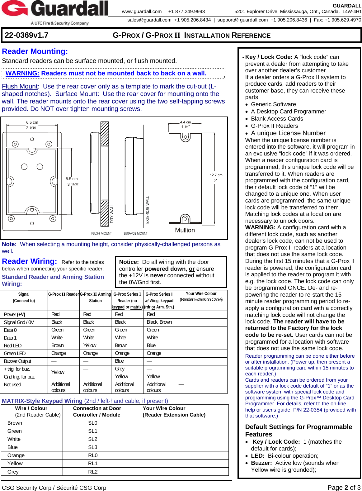     22-0369v1.7  G-PROX / G-PROX II INSTALLATION REFERENCE  CSG Security Corp / Sécurité CSG Corp Page 2 of 3  GUARDALL 5201 Explorer Drive, Mississauga, Ont., Canada.  L4W-4H1sales@guardall.com  +1 905.206.8434  |  support@ guardall.com  +1 905.206.8436  |  Fax: +1 905.629.4970www.guardall.com  |  +1 877.249.9993 Reader Mounting:   Standard readers can be surface mounted, or flush mounted. Flush Mount:  Use the rear cover only as a template to mark the cut-out (L-shaped notches).  Surface Mount:  Use the rear cover for mounting onto the wall. The reader mounts onto the rear cover using the two self-tapping screws provided. Do NOT over tighten mounting screws.   6.5 cm8.5 cm239/1611/32                          Note:  When selecting a mounting height, consider physically-challenged persons as well. Reader Wiring:  Refer to the tables below when connecting your specific reader: Standard Reader and Arming Station Wiring: Notice:  Do all wiring with the door controller powered down, or ensure the +12V is never connected without the 0V/Gnd first.  Signal (Connect to) G-Prox II Reader G-Prox II Arming Station G-Prox Series I Reader (no keypad or matrix) G-Prox Series I  w/ Wieg. keypad (rdr or Arm. Stn.) Your Wire Colour (Reader Extension Cable) Power (+V) Red Red Red Red  Signal Gnd / 0V  Black Black Black Black, Brown  Data 0  Green Green Green Green  Data 1  White White White White  Red LED  Brown Yellow Brown Blue   Green LED  Orange Orange Orange Orange  Buzzer Output  — — Blue —  + trig. for buz.  — Grey —  Gnd trig. for buz  Yellow  — Yellow Yellow  Not used  Additional colours   Additional colours   Additional colours   Additional colours   — MATRIX-Style Keypad Wiring (2nd / left-hand cable, if present) Wire / Colour (2nd Reader Cable) Connection at Door   Controller / Module  Your Wire Colour (Reader Extension Cable) Brown SL0  Green SL1  White SL2  Blue SL3  Orange RL0  Yellow RL1  Grey RL2    - Key / Lock Code: A “lock code” can prevent a dealer from attempting to take over another dealer’s customer.  If a dealer orders a G-Prox II system to produce cards, add readers to their customer base, they can receive these parts:  • Generic Software  •  A Desktop Card Programmer  • Blank Access Cards  •  G-Prox II Readers  • A unique License Number   When the unique license number is entered into the software, it will program in an exclusive “lock code” if it was ordered.   When a reader configuration card is programmed, this unique lock code will be transferred to it. When readers are programmed with the configuration card, their default lock code of “1” will be changed to a unique one. When user cards are programmed, the same unique lock code will be transferred to them. Matching lock codes at a location are necessary to unlock doors.  WARNING: A configuration card with a different lock code, such as another dealer’s lock code, can not be used to program G-Prox II readers at a location that does not use the same lock code. During the first 15 minutes that a G-Prox II reader is powered, the configuration card is applied to the reader to program it with e.g. the lock code. The lock code can only be programmed ONCE. De- and re-powering the reader to re-start the 15 minute reader programming period to re-apply a configuration card with a correctly matching lock code will not change the lock code. The reader will have to be returned to the Factory for the lock code to be re-set. User cards can not be programmed for a location with software that does not use the same lock code.   Reader programming can be done either before or after installation. (Power up, then present a suitable programming card within 15 minutes to each reader.)   Cards and readers can be ordered from your supplier with a lock code default of “1” or as the software system with special lock code and programming using the G-Prox™ Desktop Card Programmer. For details, refer to the on-line help or user&apos;s guide, P/N 22-0354 (provided with that software.)    Default Settings for Programmable Features   •  Key / Lock Code:  1 (matches the default for cards);  • LED:  Bi-colour operation;  • Buzzer:  Active low (sounds when Yellow wire is grounded); WARNING: Readers must not be mounted back to back on a wall.  