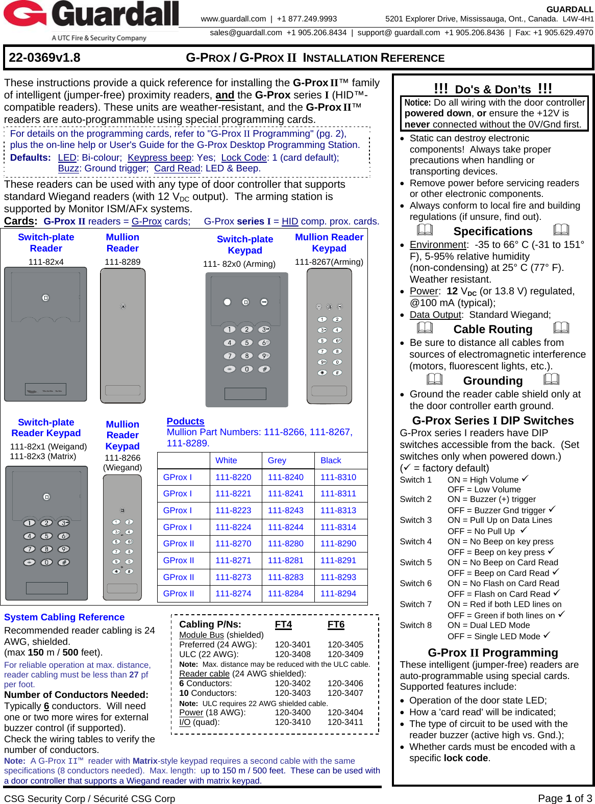     22-0369v1.8  G-PROX / G-PROX II INSTALLATION REFERENCE  CSG Security Corp / Sécurité CSG Corp Page 1 of 3  GUARDALL 5201 Explorer Drive, Mississauga, Ont., Canada.  L4W-4H1sales@guardall.com  +1 905.206.8434  |  support@ guardall.com  +1 905.206.8436  |  Fax: +1 905.629.4970www.guardall.com  |  +1 877.249.9993 These instructions provide a quick reference for installing the G-Prox II™ family of intelligent (jumper-free) proximity readers, and the G-Prox series I (HID™-compatible readers). These units are weather-resistant, and the G-Prox II™ readers are auto-programmable using special programming cards.   These readers can be used with any type of door controller that supports standard Wiegand readers (with 12 VDC output).  The arming station is supported by Monitor ISM/AFx systems.   Cards:  G-Prox II readers = G-Prox cards;     G-Prox series I = HID comp. prox. cards. Switch-plate Reader 111-82x4  Mullion  Reader 111-8289    Switch-plate Keypad 111- 82x0 (Arming) Mullion ReaderKeypad 111-8267(Arming) Switch-plate Reader Keypad  111-82x1 (Weigand)  111-82x3 (Matrix)  Mullion Reader Keypad 111-8266 (Wiegand)  Poducts   Mullion Part Numbers: 111-8266, 111-8267,  111-8289.   White Grey Black GProx I  111-8220  111-8240  111-8310 GProx I  111-8221  111-8241  111-8311 GProx I  111-8223  111-8243  111-8313 GProx I  111-8224  111-8244  111-8314 GProx II  111-8270  111-8280  111-8290 GProx II  111-8271  111-8281  111-8291 GProx II  111-8273  111-8283  111-8293 GProx II  111-8274  111-8284  111-8294   System Cabling Reference Recommended reader cabling is 24 AWG, shielded.   (max 150 m / 500 feet). For reliable operation at max. distance, reader cabling must be less than 27 pf per foot. Number of Conductors Needed: Typically 6 conductors.  Will need one or two more wires for external buzzer control (if supported). Check the wiring tables to verify the number of conductors. Note:  A G-Prox II™ reader with Matrix-style keypad requires a second cable with the same specifications (8 conductors needed).  Max. length:  up to 150 m / 500 feet.  These can be used with a door controller that supports a Wiegand reader with matrix keypad. !!!  Do&apos;s &amp; Don’ts  !!!  Notice: Do all wiring with the door controller powered down, or ensure the +12V is never connected without the 0V/Gnd first. •  Static can destroy electronic components!  Always take proper precautions when handling or transporting devices. •  Remove power before servicing readers or other electronic components. •  Always conform to local fire and building regulations (if unsure, find out).       Specifications       • Environment:  -35 to 66° C (-31 to 151° F), 5-95% relative humidity (non-condensing) at 25° C (77° F). Weather resistant. • Power:  12 VDC (or 13.8 V) regulated, @100 mA (typical); • Data Output:  Standard Wiegand;       Cable Routing       • Be sure to distance all cables from sources of electromagnetic interference (motors, fluorescent lights, etc.).       Grounding       • Ground the reader cable shield only at the door controller earth ground. G-Prox Series I DIP Switches   G-Prox series I readers have DIP switches accessible from the back.  (Set switches only when powered down.) (9 = factory default) Switch 1  ON = High Volume 9   OFF = Low Volume Switch 2  ON = Buzzer (+) trigger   OFF = Buzzer Gnd trigger 9 Switch 3  ON = Pull Up on Data Lines   OFF = No Pull Up  9 Switch 4  ON = No Beep on key press   OFF = Beep on key press 9 Switch 5  ON = No Beep on Card Read   OFF = Beep on Card Read 9 Switch 6  ON = No Flash on Card Read   OFF = Flash on Card Read 9 Switch 7  ON = Red if both LED lines on   OFF = Green if both lines on 9 Switch 8  ON = Dual LED Mode   OFF = Single LED Mode 9 G-Prox II Programming These intelligent (jumper-free) readers are auto-programmable using special cards.  Supported features include: •  Operation of the door state LED; •  How a &apos;card read&apos; will be indicated; •  The type of circuit to be used with the          reader buzzer (active high vs. Gnd.); •  Whether cards must be encoded with a  specific lock code. For details on the programming cards, refer to &quot;G-Prox II Programming&quot; (pg. 2), plus the on-line help or User&apos;s Guide for the G-Prox Desktop Programming Station. Defaults:  LED: Bi-colour;  Keypress beep: Yes;  Lock Code: 1 (card default);    Buzz: Ground trigger;  Card Read: LED &amp; Beep. Cabling P/Ns: FT4 FT6 Module Bus (shielded) Preferred (24 AWG):  120-3401  120-3405 ULC (22 AWG):  120-3408  120-3409 Note:  Max. distance may be reduced with the ULC cable. Reader cable (24 AWG shielded): 6 Conductors:  120-3402  120-3406 10 Conductors:  120-3403  120-3407 Note:  ULC requires 22 AWG shielded cable. Power (18 AWG):  120-3400  120-3404 I/O (quad):  120-3410  120-3411 